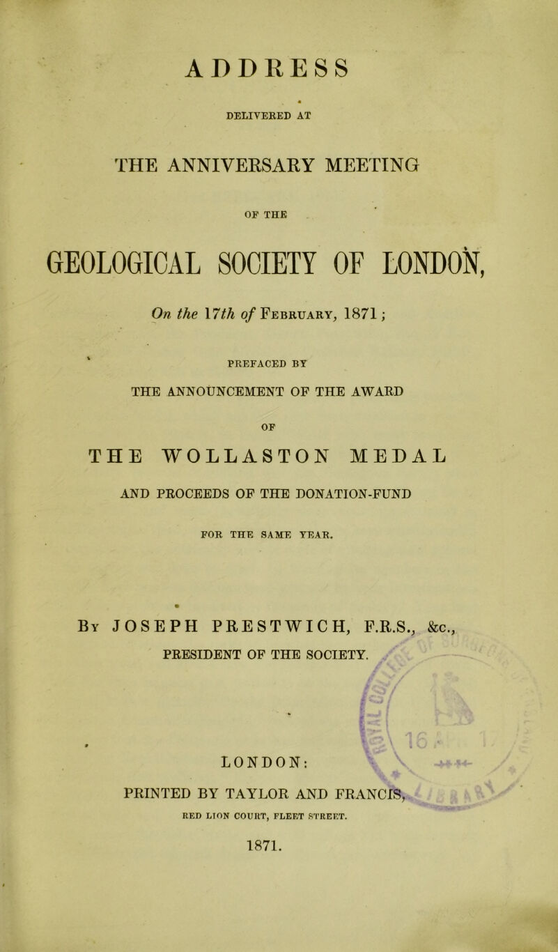 ADDRESS DELIVERED AT THE ANNIVERSARY MEETING OF THE GEOLOGICAL SOCIETY OF LONDON, On the \7th of February, 1871; PREFACED BY THE ANNOUNCEMENT OF THE AWARD OF THE WOLLASTON MEDAL AND PROCEEDS OF THE DONATION-FUND FOR THE SAME YEAR. By JOSEPH PRESTWICH, F.R.S., &c., PRESIDENT OF THE SOCIETY. 9 LONDON: PRINTED BY TAYLOR AND FRANCIS, RED LION COURT, FLEET STREET. 1871.