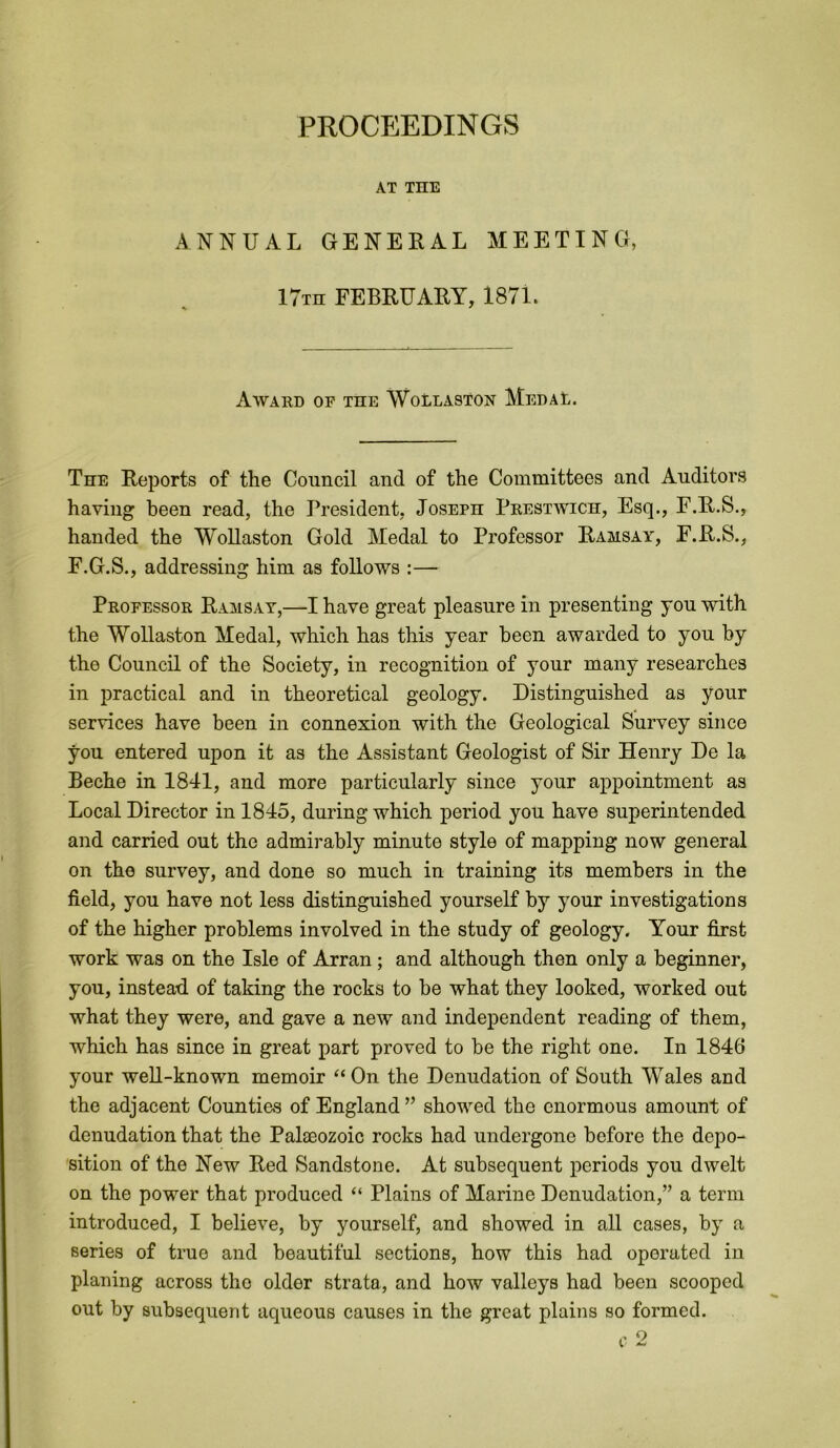 PROCEEDINGS AX THE ANNUAL GENERAL MEETING, 17th FEBRUARY, 1871. Award of the Wollaston Medal. The Reports of the Council and of the Committees and Auditors having been read, the President, Joseph Prestwich, Esq., E.R.S., handed the Wollaston Gold Medal to Professor Ramsay, E.R.S., F.G.S., addressing him as follows :— Professor Ramsay,—I have great pleasure in presenting yon with the Wollaston Medal, which has this year been awarded to you by the Council of the Society, in recognition of your many researches in practical and in theoretical geology. Distinguished as your services have been in connexion with the Geological Survey since you entered upon it as the Assistant Geologist of Sir Henry De la Beche in 1841, and more particularly since your appointment as Local Director in 1845, during which period you have superintended and carried out the admirably minute style of mapping now general on the survey, and done so much in training its members in the field, you have not less distinguished yourself by your investigations of the higher problems involved in the study of geology. Your first work was on the Isle of Arran; and although then only a beginner, you, instead, of taking the rocks to be what they looked, worked out what they were, and gave a new and independent reading of them, which has since in great part proved to be the right one. In 1846 your well-known memoir “On the Denudation of South Wales and the adjacent Counties of England ” showed the enormous amount of denudation that the Palaeozoic rocks had undergone before the depo- sition of the New Red Sandstone. At subsequent periods you dwelt on the power that produced “ Plains of Marine Denudation,” a term introduced, I believe, by yourself, and showed in all cases, by a series of true and beautiful sections, how this had operated in planing across tho older strata, and how valleys had been scooped out by subsequent aqueous causes in the great plains so formed.