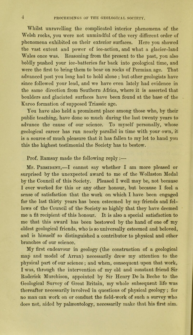 Whilst unravelling the complicated interior phenomena of the Welsh rocks, you were not unmindful of the very different order of phenomena exhibited on their exterior surfaces. Here you showed the vast extent and power of ice-action, and what a glacier-land Wales once was. Reasoning from the present to the past, you also boldly pushed your ice-batteries far back into geological time, and were the first to bring them to bear on rocks of Permian age. That advanced post you long had to hold alone ; but other geologists have since followed your lead, and we have even lately had evidence in the same direction from Southern Africa, where it is asserted that boulders and glaciated surfaces have been found at the base of the Karoo formation of supposed Triassic age. You havo also held a prominent place among those who, by their public teaching, have done so much during the last twenty years to advance the cause of our science. To myself personally, whose geological career has run nearly parallel in time with your own, it is a source of much pleasure that it has fallen to my lot to hand you this the highest testimonial the Society has to bestow. Prof. Ramsay made the following reply :— Mr. President,—I cannot say whether I am more pleased or surprised hy the unexpected award to me of the Wollaston Medal by the Council of this Society. Pleased I well may be, not because I ever worked for this or any other honour, but because I feel a sense of satisfaction that the work on which I have been engaged for the last thirty years has been esteemed by my friends and fel- lows of the Council of the Society so highly that they have deemed me a fit recipient of this honour. It is also a special satisfaction to me that this award has been bestowed by the hand of one of my oldest geological friends, who is so universally esteemed and beloved, and is himself so distinguished a contributor to physical and other branches of our science. My first endeavour in geology (the construction of a geological map and model of Arran) necessarily drew my attention to the physical part of our science; and when, consequent upon that work, I was, through the intervention of my old and constant friend Sir Roderick Murchison, appointed by Sir Henry De la Beche to the Geological Survey of Great Britain, my whole subsequent life was thereafter necessarily involved in questions of physical geology ; for no man can work on or conduct the field-work of such a survey who does not, aided hy palaeontology, necessarily make that his first aim.