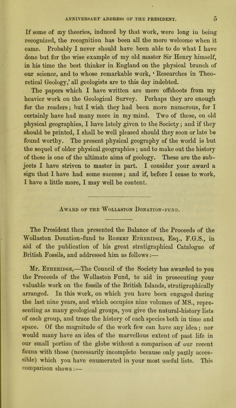 If some of my theories, induced by that work, were long in being- recognized, the recognition has been all the more welcome when it came. Probably I never should have been able to do what I have done but for the -wise example of my old master Sir Henry himself, in his time the best thinker in England on the physical branch of our science, and to whose remarkable work, ‘ Researches in Theo- retical Geology/ all geologists are to this day indebted. The papers which I have written are mere offshoots from my heavier work on the Geological Survey. Perhaps they are enough for the readers; but I wish they had been more numerous, for I certainly have had many more in my mind. Two of these, on old physical geographies, I have lately given to the Society; and if they should be printed, I shall be well pleased should they soon or late be found worthy. The present physical geography of the world is but the sequel of older physical geographies; and to make out the history of these is one of the ultimate aims of geology. These are the sub- jects I have striven to master in part. I consider your award a sign that I have had some success; and if, before I cease to work, I have a little more, I may well be content. Award of the Wollaston Donation-fund. The President then presented the Balance of the Proceeds of the Wollaston Donation-fund to Robert Etheridge, Esq., E.G.S., iu aid of the publication of his great stratigraphical Catalogue of British Eossils, and addressed him as follows:— Mr. Etheridge,—The Council of the Society has awarded to you the Proceeds of the Wollaston Fund, to aid in prosecuting your valuable work on the fossils of the British Islands, stratigraphically arranged. In this work, on which you have been engaged during the last nine years, and which occupies nine volumes of MS., repre- senting as many geological groups, you give the natural-history lists of each group, and trace the history of each species both in time and space. Of the magnitude of the work few can have any idea; nor would many have an idea of the marvellous extent of past life in our small portion of the globe without a comparison of our recent fauna with those (necessarily incomplete because only partly acces- sible) which you have enumerated in your most useful lists. This comparison shows:—