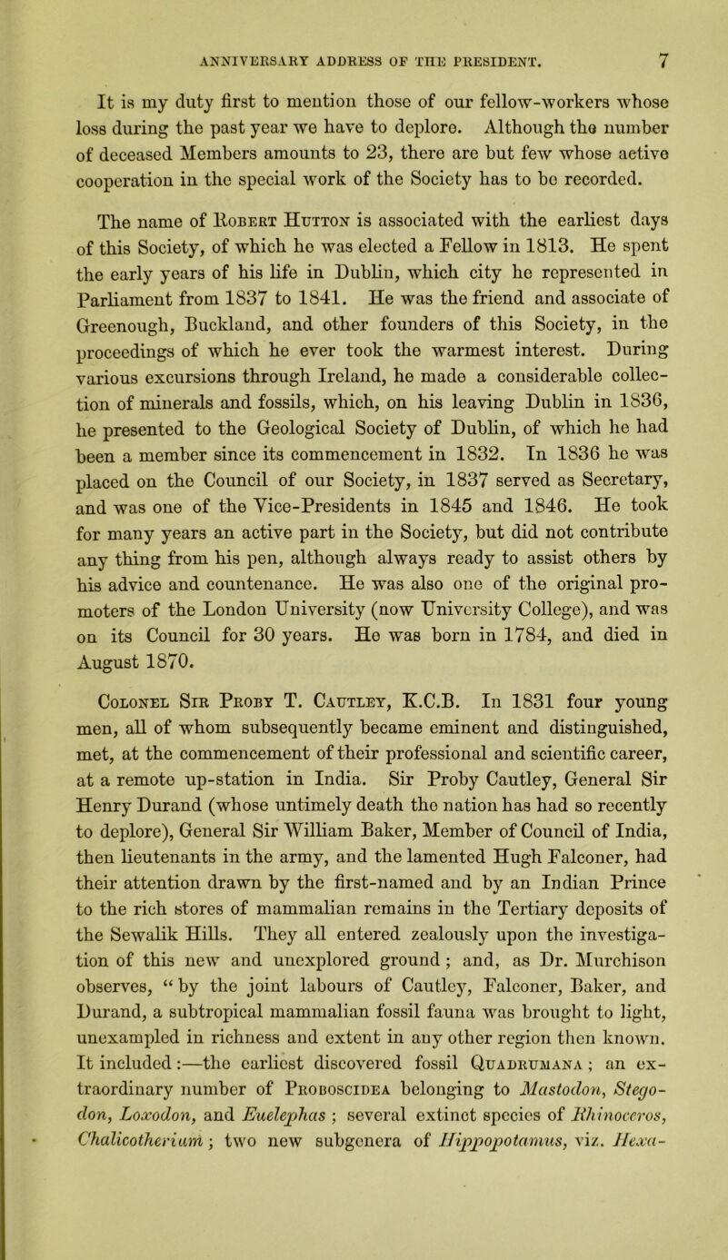 It is my duty first to mention those of our fellow-workers whose loss during the past year we have to deplore. Although tho number of deceased Members amounts to 23, there are but few whose aetive cooperation in the special work of the Society has to be recorded. The name of Robert Hutton is associated with the earliest days of this Society, of which ho was elected a Fellow in 1813. He spent the early years of his life in Dublin, which city he represented in Parliament from 1837 to 1841. He was the friend and associate of Greenough, Buckland, and other founders of this Society, in the proceedings of which he ever took the warmest interest. During various excursions through Ireland, he made a considerable collec- tion of minerals and fossils, which, on his leaving Dublin in 1836, he presented to the Geological Society of Dublin, of which he had been a member since its commencement in 1832. In 1836 he was placed on the Council of our Society, in 1837 served as Secretary, and was one of the Vice-Presidents in 1845 and 1846. He took for many years an active part in the Society, but did not contribute any thing from his pen, although always ready to assist others by his advice and countenance. He was also one of the original pro- moters of the London University (now University College), and was on its Council for 30 years. He was born in 1784, and died in August 1870. Colonel Sir Proby T. Cautley, K.C.B. In 1831 four young men, all of whom subsequently became eminent and distinguished, met, at the commencement of their professional and scientific career, at a remote up-station in India. Sir Proby Cautley, General Sir Henry Durand (whose untimely death tho nation has had so recently to deplore), General Sir William Baker, Member of Council of India, then lieutenants in the army, and the lamented Hugh Falconer, had their attention drawn by the first-named and by an Indian Prince to the rich stores of mammalian remains in the Tertiary deposits of the Sewalik Hills. They all entered zealously upon the investiga- tion of this new and unexplored ground ; and, as Dr. Murchison observes, “ by the joint labours of Cautley, Falconer, Baker, and Durand, a subtropical mammalian fossil fauna was brought to light, unexampled in richness and extent in any other region then known. It included:—tho earliest discovered fossil Quadrumana ; an ex- traordinary number of Proboscidea belonging to Mastodon, Stego- don, Loxodon, and Euelephas ; several extinct species of Rhinoceros, Chalicotheriam ; two new subgenera of Hippopotamus, viz. Hexci-