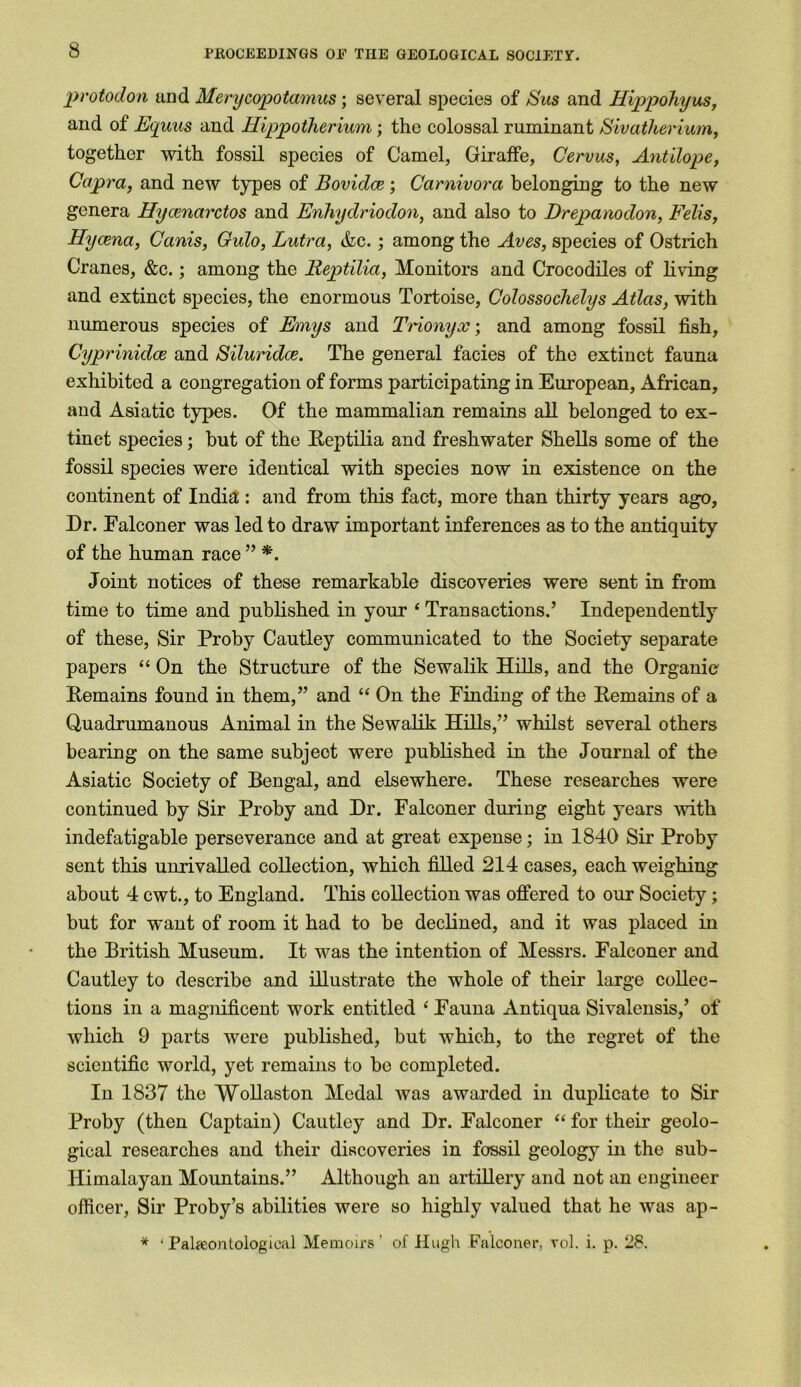 protodon and Merycopotamus; several species of JS'us and Hippohyus, and of Equus and Hippotherium; the colossal ruminant Sivatherium, together with fossil species of Camel, Giraffe, Cervus, Ant'dope, Capra, and new types of Bovidce; Carnivora belonging to the new genera Hycenarctos and Enhydriodon, and also to Drepanodon, Fells, Hycena, Canis, Gulo, Lutra, &c.; among the Aves, species of Ostrich Cranes, &c.; among the lieptilia, Monitors and Crocodiles of living and extinct species, the enormous Tortoise, Colossochelys Atlas, with numerous species of Emys and Trionyx; and among fossil fish, Cyprinidce and Siluridce. The general facies of the extinct fauna exhibited a congregation of forms participating in European, African, and Asiatic types. Of the mammalian remains all belonged to ex- tinct species; but of the Reptilia and freshwater Shells some of the fossil species were identical with species now in existence on the continent of India : and from this fact, more than thirty years ago, Dr. Ealconer was led to draw important inferences as to the antiquity of the human race ” *. Joint notices of these remarkable discoveries were sent in from time to time and published in your ‘ Transactions.’ Independently of these, Sir Proby Cautley communicated to the Society separate papers “ On the Structure of the Sewalik Hills, and the Organic Remains found in them,” and “ On the Finding of the Remains of a Qnadrumanous Animal in the Sewalik Hills,” whilst several others bearing on the same subject were published in the Journal of the Asiatic Society of Bengal, and elsewhere. These researches were continued by Sir Proby and Dr. Falconer during eight years with indefatigable perseverance and at great expense; in 1840 Sir Proby sent this unrivalled collection, which filled 214 cases, each weighing about 4 cwt., to England. This collection was offered to our Society; but for want of room it had to be declined, and it was placed in the British Museum. It was the intention of Messrs. Falconer and Cautley to describe and illustrate the whole of their large collec- tions in a magnificent work entitled 1 Fauna Antiqua Sivalensis,’ of which 9 parts were published, but which, to the regret of the scientific world, yet remains to be completed. In 1837 the Wollaston Medal was awarded in duplicate to Sir Proby (then Captain) Cautley and Dr. Falconer “ for their geolo- gical researches and their discoveries in fossil geology in the sub- Himalayan Mountains.” Although an artillery and not an engineer officer, Sir Proby’s abilities were so highly valued that he was ap- * ‘Palaeontological Memoirs' of Hugh Falconer, vol. i. p. 28.