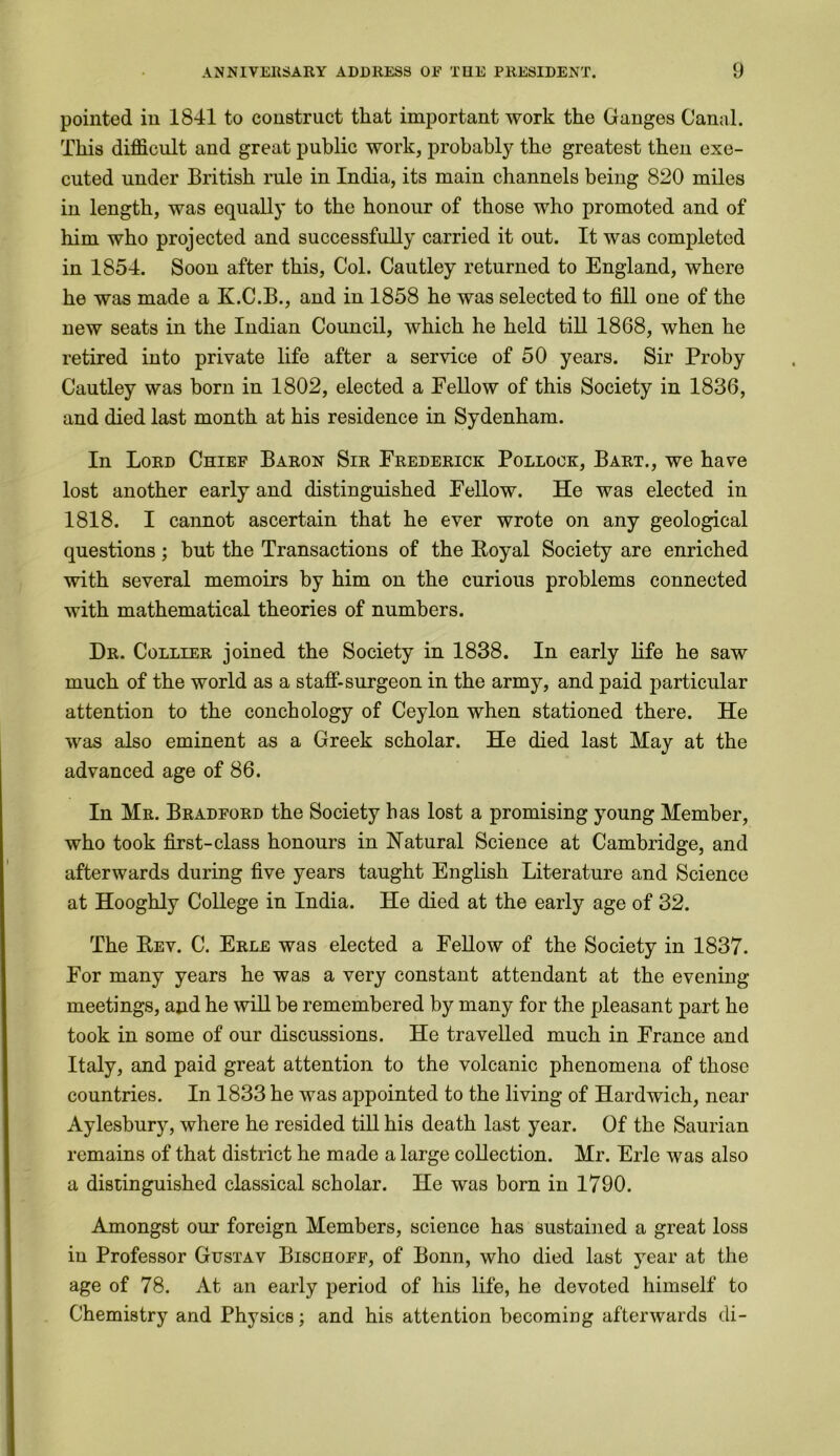 pointed in 1841 to construct that important work the Ganges Canal. This difficult and great public work, probably the greatest then exe- cuted under British rule in India, its main channels being 820 miles in length, was equally to the honour of those who promoted and of him who projected and successfully carried it out. It was completed in 1854. Soon after this, Col. Cautley returned to England, where he was made a K.C.B., and in 1858 he was selected to fill one of the new seats in the Indian Council, which he held till 1868, when he retired into private life after a service of 50 years. Sir Proby Cautley was born in 1802, elected a Fellow of this Society in 1836, and died last month at his residence in Sydenham. In Lord Chief Baron Sir Frederick Pollock, Bart., we have lost another early and distinguished Fellow. He was elected in 1818. I cannot ascertain that he ever wrote on any geological questions; but the Transactions of the Royal Society are enriched with several memoirs by him on the curious problems connected with mathematical theories of numbers. Dr. Collier joined the Society in 1838. In early life he saw much of the world as a staff-surgeon in the army, and paid particular attention to the conchology of Ceylon when stationed there. He was also eminent as a Greek scholar. He died last May at the advanced age of 86. In Mr. Bradford the Society has lost a promising young Member, who took first-class honours in Natural Science at Cambridge, and afterwards during five years taught English Literature and Science at Hooghly College in India. He died at the early age of 32. The Rev. C. Erle was elected a Fellow of the Society in 1837. For many years he was a very constant attendant at the evening meetings, and he will be remembered by many for the pleasant part he took in some of our discussions. He travelled much in France and Italy, and paid great attention to the volcanic phenomena of those countries. In 1833 he was appointed to the living of Hardwich, near Aylesbury, where he resided till his death last year. Of the Saurian remains of that district he made a large collection. Mr. Erie was also a distinguished classical scholar. He was born in 1790. Amongst our foreign Members, science has sustained a great loss in Professor Gustav Bischoff, of Bonn, who died last year at the age of 78. At an early period of his life, he devoted himself to Chemistry and Physics; and his attention becoming afterwards di-