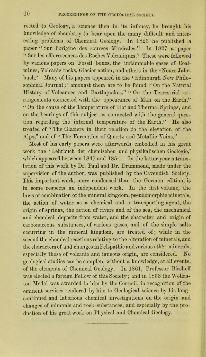 rected to Geology, a science then in its infancy, he brought his knowledge of chemistry to hear upon the many difficult and inter- esting problems of Chemical Geology. In 1826 he published a paper “ Sur l’origine des sources Minerales.” In 1827 a paper “ Sur les efflorescences des Roches Volcaniques.” These were followed by various papers on Fossil bones, the inflammable gases of Coal- mines, Volcanic rocks, Glacier action, and others in the ‘Relies Jahr- buch.’ Many of his papers appeared in the ‘ Edinburgh Rew Philo- sophical Journal; ’ amongst them are to be found “ On the Ratural History of Volcanoes and Earthquakes,” “ On the Terrestrial ar- rangements connected with the appearance of Man on the Earth,” “ On the cause of the Temperature of Hot and Thermal Springs, and on the bearings of this subject as connected with the general ques- tion regarding the internal temperature of the Earth.” He also treated of “ The Glaciers in their relation to the elevation of the Alps/’ and of “ The Formation of Quartz and Metallic Veins.” Most of his early papers were afterwards embodied in his great work the 1 Lehrbuch der chemischen und physikalisclien Geologic,’ which appeared between 1847 and 1854. In the latter year a trans- lation of this work by Dr. Paul and Dr. Drummond, made under the supervision of the author, was published by the Cavendish Society. This important work, more condensed than the German edition, is in some respects an independent work. In the first volume, the laws of combination of the mineral kingdom, pseudomorphic minerals, the action of water as a chemical and a transporting agent, the origin of springs, the action of rivers and of the sea, the mechanical and chemical deposits from water, and the character and origin of carbonaceous substances, of various gases, and of the simple salts occurring in the mineral kingdom, are treated of; while in the second the chemical reactions relating to the alteration of minerals, and the characters of and changes inFelspathic and various othbr minerals, especially those of volcanic and igneous origin, are considered. Ro geological studies can be complete without a knowledge, at all events, of the elements of Chemical Geology. In 1861, Professor Bischoff was elected a foreign Fellow of this Society; and in 1863 the Wollas- ton Medal was awarded to him by the Council, in recognition of the eminent services rendered by him to Geological science by his long- continued and laborious chemical investigations on the origin and changes of minerals and rock-substances, and especially by the pro- duction of his great work on Physical and Chemical Geology.