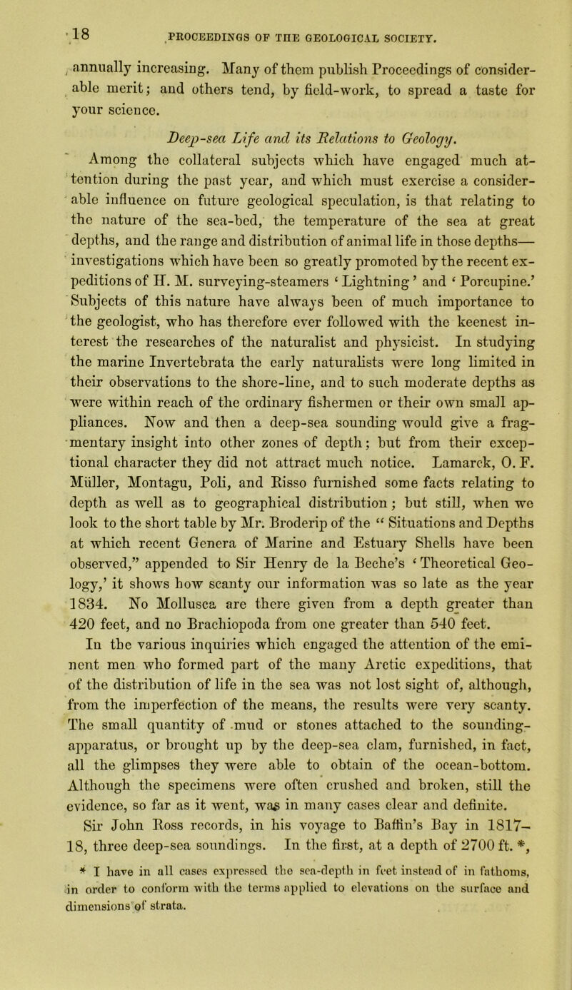 annually increasing. Many of them publish Proceedings of consider- able merit; and others tend, by field-work, to spread a taste for your science. Deep-sea Life and its Relations to Geology. Among the collateral subjects which have engaged much at- tention during the past year, and which must exercise a consider- able influence on future geological speculation, is that relating to the nature of the sea-bed, the temperature of the sea at great depths, and the range and distribution of animal life in those depths— investigations which have been so greatly promoted by the recent ex- peditions of H. M. surveying-steamers ‘ Lightning ’ and ‘ Porcupine/ Subjects of this nature have always been of much importance to the geologist, who has therefore ever followed with the keenest in- terest the researches of the naturalist and physicist. In studying the marine Invertebrata the early naturalists were long limited in their observations to the shore-line, and to such moderate depths as were within reach of the ordinary fishermen or their own small ap- pliances. Now and then a deep-sea sounding would give a frag- mentary insight into other zones of depth; but from their excep- tional character they did not attract much notice. Lamarck, 0. F. Miiller, Montagu, Poli, and Bisso furnished some facts relating to depth as well as to geographical distribution; but still, when we look to the short table by Mr. Broderip of the “ Situations and Depths at which recent Genera of Marine and Estuary Shells have been observed,” appended to Sir Henry de la Beche’s ‘ Theoretical Geo- logy,’ it shows how scanty our information was so late as the year 1834. No Mollusca are there given from a depth greater than 420 feet, and no Brachiopoda from one greater than 540 feet. In the various inquiries which engaged the attention of the emi- nent men who formed part of the many Arctic expeditions, that of the distribution of life in the sea was not lost sight of, although, from the imperfection of the means, the results were very scanty. The small quantity of mud or stones attached to the sounding- apparatus, or brought up by the deep-sea clam, furnished, in fact, all the glimpses they were able to obtain of the ocean-bottom. Although the specimens were often crushed and broken, still the evidence, so far as it went, was in many cases clear and definite. Sir John Boss records, in his voyage to Baffin’s Bay in 1817- 18, three deep-sea soundings. In the first, at a depth of 2700 ft. *, * I have in all cases expressed the sea-depth in feet instead of in fathoms, in order to conform with the terms applied to elevations on the surface and dimensions of strata.
