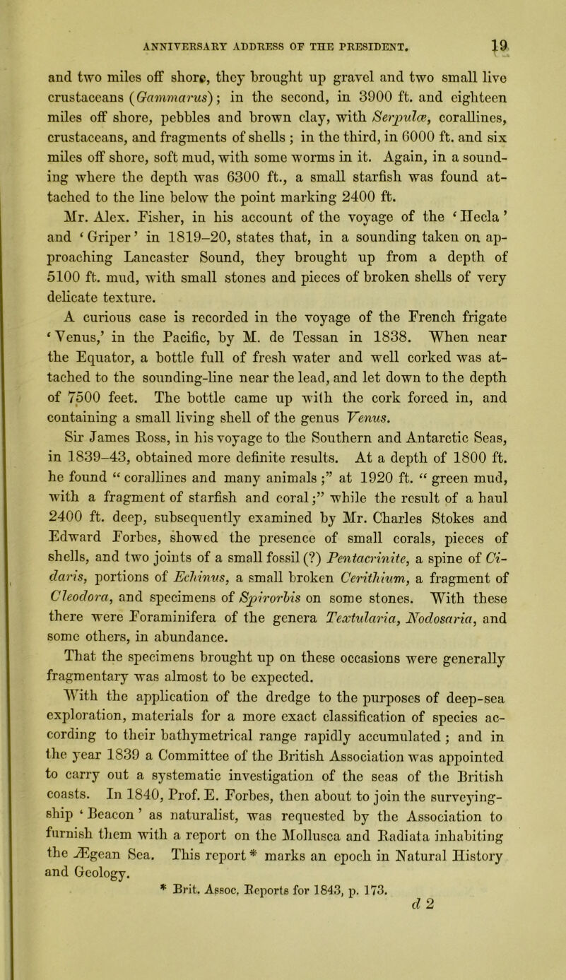 and two miles off shore, they brought up gravel and two small live crustaceans (Gcimmarus); in the second, in 3900 ft. and eighteen miles off shore, pebbles and brown clay, with Serjpulce, corallines, crustaceans, and fragments of shells ; in the third, in 0000 ft. and six miles off shore, soft mud, with some worms in it. Again, in a sound- ing where the depth was 6300 ft., a small starfish was found at- tached to the line below the point marking 2400 ft. Mr. Alex. Fisher, in his account of the voyage of the ‘ Hecla ’ and ‘Griper’ in 1819-20, states that, in a sounding taken on ap- proaching Lancaster Sound, they brought up from a depth of 5100 ft. mud, with small stones and pieces of broken shells of very delicate texture. A curious case is recorded in the voyage of the French frigate ‘Yenus,’ in the Pacific, by M. de Tessan in 1838. When near the Equator, a bottle full of fresh water and well corked was at- tached to the sounding-line near the lead, and let down to the depth of 7500 feet. The bottle came up wilh the cork forced in, and containing a small living shell of the genus Venus. Sir James Boss, in his voyage to the Southern and Antarctic Seas, in 1839-43, obtained more definite results. At a depth of 1800 ft. he found “ corallines and many animals at 1920 ft. “ green mud, with a fragment of starfish and coral;” while the result of a haul 2400 ft. deep, subsequently examined by Mr. Charles Stokes and Edward Forbes, showed the presence of small corals, pieces of shells, and two joints of a small fossil (?) Pentacrinite, a spine of Ci- daris, portions of Echinus, a small broken Cerithium, a fragment of Cleodora, and specimens of Sjrirorhis on some stones. With these there were Foraminifera of the genera Textularia, Noclosarici, and some others, in abundance. That the specimens brought up on these occasions were generally fragmentary was almost to be expected. With the application of the dredge to the purposes of deep-sea exploration, materials for a more exact classification of species ac- cording to their bathymetrical range rapidly accumulated ; and in the year 1839 a Committee of the British Association was appointed to carry out a systematic investigation of the seas of the British coasts. In 1840, Prof. E. Forbes, then about to join the surveying- ship ‘ Beacon ’ as naturalist, was requested by the Association to furnish them with a report on the Mollusca and Badiata inhabiting the vEgean Sea. This report * marks an epoch in Natural History and Geology. * Brit. Apboc. Reports for 1843, p. 173. cl 2