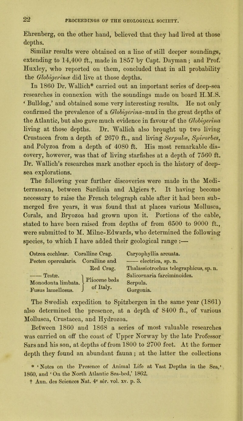 Ehrenberg, on the other hand, believed that they had lived at those depths. Similar results were obtained on a line of still deeper soundings, extending to 14,400 ft., made in 1857 by Capt. Dayman; and Prof. Huxley, who reported on them, concluded that in all probability the Globigerince did live at those depths. In 1860 Dr. Wallich* carried out an important series of deep-sea researches in connexion with the soundings made on board H.M.S. ‘ Bulldog,’ and obtained some very interesting results. He not only confirmed the prevalence of a Globigerina-mud in the great depths of the Atlantic, but also gave much evidence in favour of the Globigerina living at those depths. Dr. Wallich also brought up two living Crustacea from a depth of 2670 ft., and living Serpulce, Spirorbes, and Polyzoa from a depth of 4080 ft. His most remarkable dis- covery, however, was that of living starfishes at a depth of 7560 ft. Dr. Wallich’s researches mark another epoch in the history of deep- sea explorations. The following year further discoveries were made in the Medi- terranean, between Sardinia and Algiers f* It having become necessary to raise the French telegraph cable after it had been sub- merged five years, it was found that at places various Mollusca, Corals, and Bryozoa had grown upon it. Portions of the cable, stated to have been raised from depths of from 6500 to 9000 ft., were submitted to M. Milne-Edwards, who determined the following species, to which I have added their geological range :— Ostrea cochlear. Coralline Crag. Pecten opercularis. Coralline and Bed Crag. Testce. Monodonta limbata. Fusus lamellosus. Caryopliyllia arcuata. ■ electrica, sp. n. Thalassiotroclius telegraphicus, sp. n. Salicornaria fareiminoides. Serpula. Gorgonia. Pliocene beds of Italy. The Swedish expedition to Spitzbergen in the same year (1861) also determined the presence, at a depth of 8400 ft., of various Mollusca, Crustacea, and Ilydrozoa. Between 1860 and 1868 a scries of most valuable researches was carried on off the coast of Upper Norway bj^ the late Professor Sars and his son, at depths of from 1800 to 2700 feet. At the former depth they found an abundant fauna ; at the latter the collections * ‘Notes on the Presence of Animal Life at Vast Depths in the Sea,’ 18G0, and ‘ On the North Atlantic Sea-bed,’ 1862. t Ann. des Sciences Nat. 4e ser. vol. xv. p. 3.