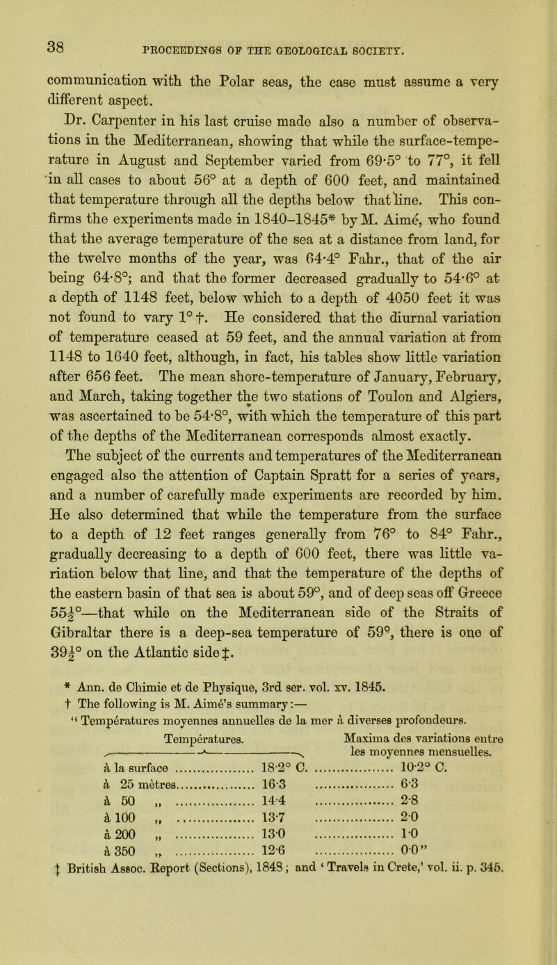 communication with the Polar seas, the case must assume a very different aspect. Dr. Carpenter in his last cruise made also a number of observa- tions in the Mediterranean, showing that while the surface-tempe- rature in August and September varied from 69-5° to 77°, it fell in all cases to about 56° at a depth of 600 feet, and maintained that temperature through all the depths below that line. This con- firms the experiments made in 1840-1845* by M. Aime, who found that the average temperature of the sea at a distance from land, for the twelve months of the year, was 64-4° Fahr., that of the air being 64*8°; and that the former decreased gradually to 54*6° at a depth of 1148 feet, below which to a depth of 4050 feet it was not found to vary 1° f. He considered that the diurnal variation of temperature ceased at 59 feet, and the annual variation at from 1148 to 1640 feet, although, in fact, his tables show little variation after 656 feet. The mean shore-temperature of January, Februaiy, and March, taking together the two stations of Toulon and Algiers, was ascertained to be 54*8°, with which the temperature of this part of the depths of the Mediterranean corresponds almost exactly. The subject of the currents and temperatures of the Mediterranean engaged also the attention of Captain Spratt for a series of years, and a number of carefully made experiments are recorded by him. He also determined that while the temperature from the surface to a depth of 12 feet ranges generally from 76° to 84° Fahr., gradually decreasing to a depth of 600 feet, there was little va- riation below that line, and that the temperature of the depths of the eastern basin of that sea is about 59°, and of deep seas off Greece 55|°—that while on the Mediterranean side of the Straits of Gibraltar there is a deep-sea temperature of 59Q, there is one of 39|° on the Atlantic side$. * Ann. de Chimie et de Physique, 3rd ser. vol. xv. 1845. t The following is M. Aime’s summary:— “ Temperatures moyennes annuelles de la mer a diverses profondeurs. Temperatures. Maxima des variations entre ^—-— * x les moyennes mensuelles. a la surface 18-2° C 10-2° C. k 25 metres 16-3 6-3 k 50 „ 144 2-8 k 100 „ 137 20 a 200 „ 130 10 k 350 ,, 12-6 00” t British Assoc. Report (Sections), 1848; and * Travels in Crete,’ vol. ii. p. 346.