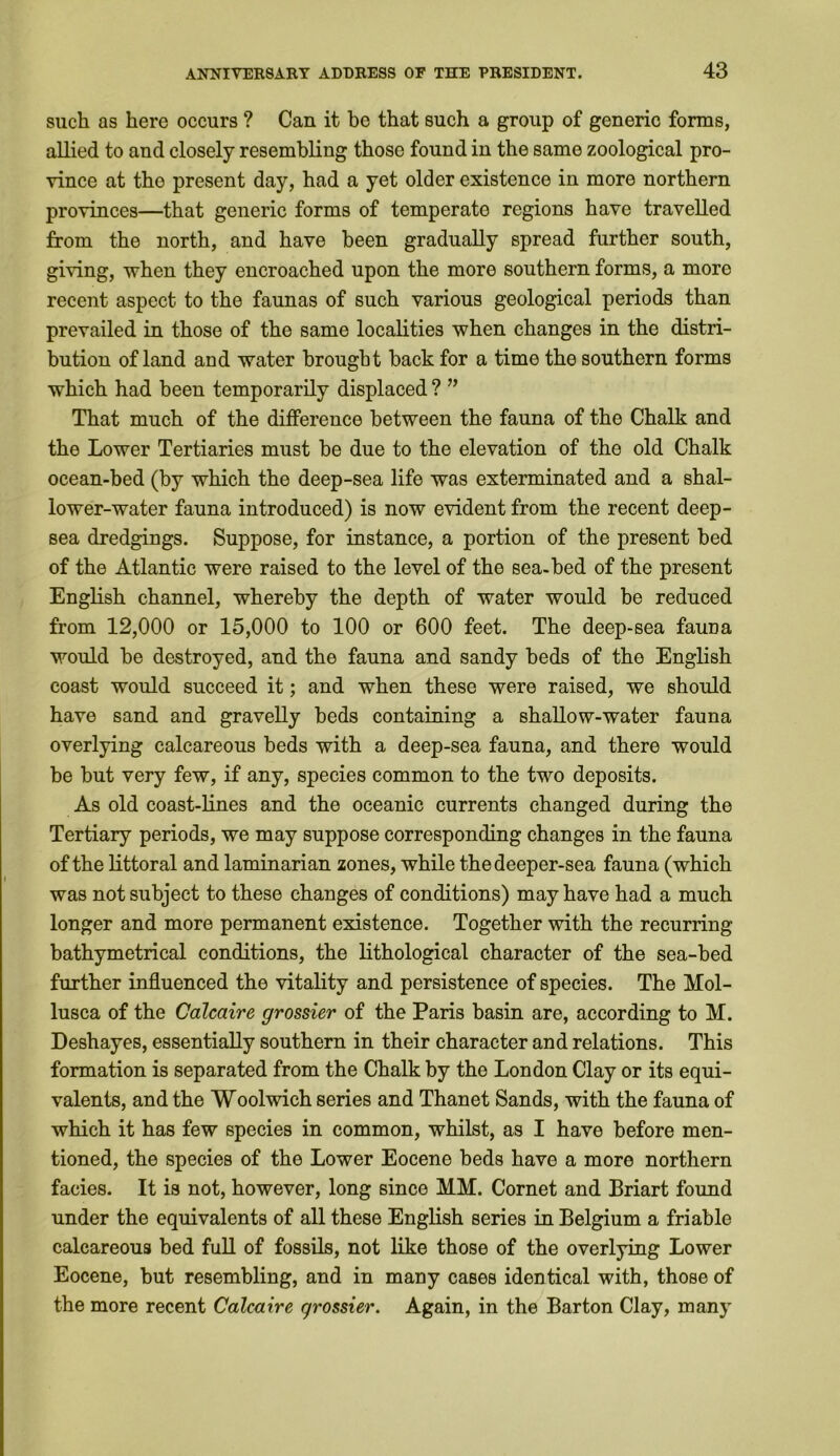 such as here occurs ? Can it be that such a group of generic forms, allied to and closely resembling those found in the same zoological pro- vince at the present day, had a yet older existence in more northern provinces—that generic forms of temperate regions have travelled from the north, and have been gradually spread further south, giving, when they encroached upon the more southern forms, a more recent aspect to the faunas of such various geological periods than prevailed in those of the same localities when changes in the distri- bution of land and water brought back for a time the southern forms which had been temporarily displaced ? ” That much of the difference between the fauna of the Chalk and the Lower Tertiaries must be due to the elevation of the old Chalk ocean-bed (by which the deep-sea life was exterminated and a shal- lower-water fauna introduced) is now evident from the recent deep- sea dredgings. Suppose, for instance, a portion of the present bed of the Atlantic were raised to the level of the sea-bed of the present English channel, whereby the depth of water would be reduced from 12,000 or 15,000 to 100 or 600 feet. The deep-sea fauna would be destroyed, and the fauna and sandy beds of the English coast would succeed it; and when these were raised, we should have sand and gravelly beds containing a shallow-water fauna overlying calcareous beds with a deep-sea fauna, and there would be but very few, if any, species common to the two deposits. As old coast-lines and the oceanic currents changed during the Tertiary periods, we may suppose corresponding changes in the fauna of the littoral and laminarian zones, while thedeeper-sea fauna (which was not subject to these changes of conditions) may have had a much longer and more permanent existence. Together with the recurring bathymetrical conditions, the lithological character of the sea-bed further influenced the vitality and persistence of species. The Mol- lusca of the Calcaire grossier of the Paris basin are, according to M. Deshayes, essentially southern in their character and relations. This formation is separated from the Chalk by the London Clay or its equi- valents, and the Woolwich series and Thanet Sands, with the fauna of which it has few species in common, whilst, as I have before men- tioned, the species of the Lower Eocene beds have a more northern facies. It is not, however, long since MM. Cornet and Briart found under the equivalents of all these English series in Belgium a friable calcareous bed full of fossils, not like those of the overlying Lower Eocene, but resembling, and in many cases identical with, those of the more recent Calcaire grossier. Again, in the Barton Clay, many