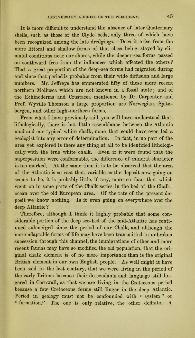 It is more difficult to understand the absence of later Quaternary shells, such as those of the Clyde beds, only three of which have been recognized among the late dredgings. Does it arise from the more littoral and shallow forms of that class being stayed by cli- matal conditions near our shores, while the deeper-sea forms passed on southward free from the influences which affected the others? That a great proportion of the deep-sea forms had migrated during and since that period is probable from their wide diffusion and large numbers. Mr. Jeffreys has enumerated fifty of these more recent northern Mollusca which are not known in a fossil state; and of the Echinoderms and Crustacea mentioned by Dr. Carpenter and Prof. Wyville Thomson a large proportion are Norwegian, Spitz- bergen, and other high-northern forms. From what I have previously said, you will have understood that, lithologically, there is but little resemblance between the Atlantic mud and our typical white chalk, none that could have ever led a geologist into any error of determination. In fact, in no part of the area yet explored is there any thing at all to be identified lithologi- cally with the true white chalk. Even if it were found that the superposition were conformable, the difference of mineral character is too marked. At the same time it is to be observed that the area of the Atlantic is so vast that, variable as the deposit now going on seems to be, it is probably little, if any, more so than that which went on in some parts of the Chalk series in the bed of the Chalk- ocean over the old European area. Of the rate of the present de- posit we know nothing. Is it even going on everywhere over the deep Atlantic ? Therefore, although I think it highly probable that some con- siderable portion of the deep sea-bed of the mid-Atlantic has conti- nued submerged since the period of our Chalk, and although the more adaptable forms of life may have been transmitted in unbroken succession through this channel, the immigrations of other and more recent faunas may have so modified the old population, that the ori- ginal chalk element is of no more importance than is the original British element in our own English people. As well might it have been said in the last century, that we were living in the period of the early Britons because their descendants and language still lin- gered in Cornwall, as that we are living in the Cretaceous period because a few Cretaceous forms still linger in the deep Atlantic. Period in geology must not be confounded with “ system ” or “ formation.” The one is only relative, the other definite. A
