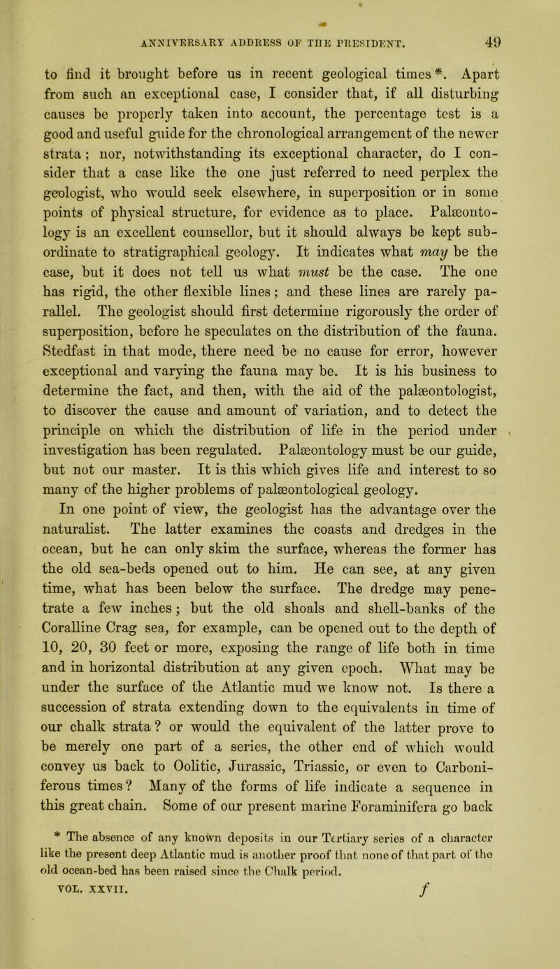 to find it brought before ns in recent geological times *. Apart from such an exceptional case, I consider that, if all disturbing causes be properly taken into account, the percentage test is a good and useful guide for the chronological arrangement of the newer strata ; nor, notwithstanding its exceptional character, do I con- sider that a case like the one just referred to need perplex the geologist, who would seek elsewhere, in superposition or in some points of physical structure, for evidence as to place. Palaeonto- logy is an excellent counsellor, but it should always be kept sub- ordinate to stratigraphical geology. It indicates what may be the case, but it does not tell us what must be the case. The one has rigid, the other flexible lines; and these lines are rarely pa- rallel. The geologist should first determine rigorously the order of superposition, before he speculates on the distribution of the fauna. Stedfast in that mode, there need be no cause for error, however exceptional and varying the fauna may be. It is his business to determine the fact, and then, with the aid of the palaeontologist, to discover the cause and amount of variation, and to detect the principle on which the distribution of life in the period under , investigation has been regulated. Palaeontology must be our guide, but not our master. It is this which gives life and interest to so many of the higher problems of palaeontological geology. In one point of view, the geologist has the advantage over the naturalist. The latter examines the coasts and dredges in the ocean, but he can only skim the surface, wThereas the former has the old sea-beds opened out to him. He can see, at any given time, what has been below the surface. The dredge may pene- trate a few inches; but the old shoals and shell-banks of the Coralline Crag sea, for example, can be opened out to the depth of 10, 20, 30 feet or more, exposing the range of life both in time and in horizontal distribution at any given epoch. What may be under the surface of the Atlantic mud we know not. Is there a succession of strata extending down to the equivalents in time of our chalk strata? or would the equivalent of the latter prove to be merely one part of a series, the other end of which would convey us back to Oolitic, Jurassic, Triassic, or even to Carboni- ferous times ? Many of the forms of life indicate a sequence in this great chain. Some of our present marine Foraminifera go back * The absence of any known deposits in our Tertiary series of a character like the present deep Atlantic mud is another proof that none of that part of the old ocean-bed has been raised since the Chalk period. VOL. XXVII. /