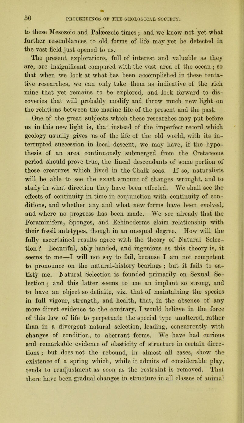 to these Mesozoic and Palaeozoic times ; and we know not yet what further resemblances to old forms of life may yet be detected in the vast field just opened to us. The present explorations, full of interest and valuable as they are, are insignificant compared with the vast area of the ocean ; so that when we look at what has been accomplished in these tenta- tive researches, wo can only take them as indicative of the rich mine that yet remains to be explored, and look forward to dis- coveries that will probably modify and throw much new light on the relations between the marine life of the present and the past. One of the great subjects which these researches may put before ns in this new light is, that instead of the imperfect record which geology usually gives us of the life of the old world, with its in- terrupted succession in local descent, we may have, if the hypo- thesis of an area continuously submerged from the Cretaceous period should prove true, the lineal descendants of some portion of those creatures which lived in the Chalk seas. If so, naturalists will be able to see the exact amount of changes wrought, and to study in what direction they have been effected. We shall see the effects of continuity in time in conjunction with continuity of con- ditions, and whether any and what new forms have been evolved* and where no progress has been made. We see already that the Foraminifera, Sponges, and Echin-oderms claim relationship with their fossil antetypes, though in an unequal degree. How will the fully ascertained results agree with the theory of Natural Selec- tion ? Beautiful, ably handed, and ingenious as this theo^ is, it seems to me—I will not say to fail, because I am not competent to pronounce on the natural-history bearings ; but it fails to sa- tisfy me. Natural Selection is founded primarily on Sexual Se- lection ; and this latter seems to me an implant so strong, and to have an object so definite, viz. that of maintaining the species in full vigour, strength, and health, that, in the absence of any more direct evidence to the contrary, I would believe in the force of this law of life to perpetuate the special type unaltered, rather than in a divergent natural selection, leading, concurrently with changes of condition, to aberrant forms. We have had curious and remarkable evidence of elasticity of structure in certain direc- tions ; but docs not the rebound, in almost all cases, show the existence of a spring which, while it admits of considerable play, tends to readjustment as soon as the restraint is removed. That there have been gradual changes in structure in all classes of animal