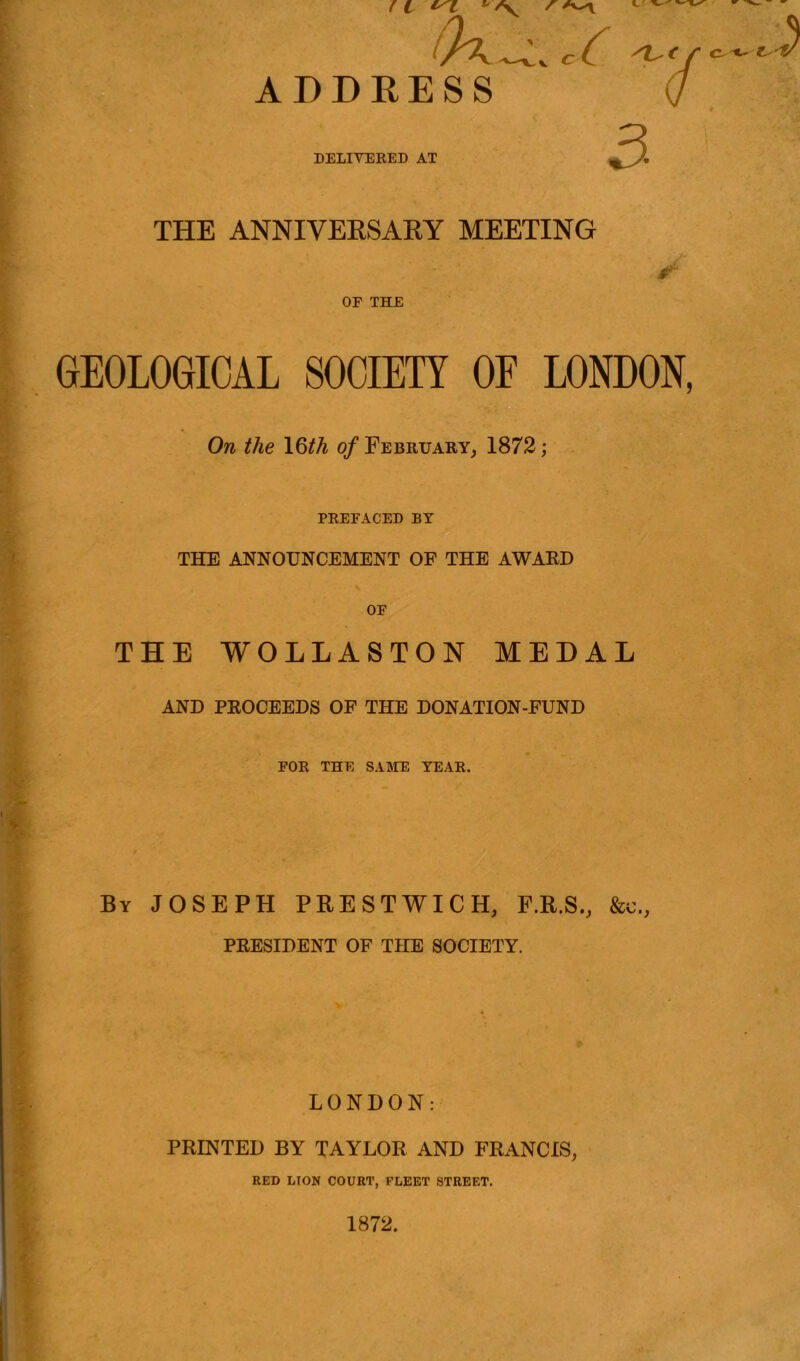 ( l * /S^ ' (h^JL /v-*f ADDRESS / DELIVERED AT THE ANNIVERSARY MEETING ✓ OF THE GEOLOGICAL SOCIETY OE LONDON, On the \§th of February, 1872; PREFACED BY THE ANNOUNCEMENT OF THE AWARD OF THE WOLLASTON MEDAL AND PROCEEDS OF THE DONATION-FUND FOR THE SAME YEAR. By JOSEPH PRESTWICH, F.R.S., &c., PRESIDENT OF THE SOCIETY. LONDON: PRINTED BY TAYLOR AND FRANCIS, RED UON COURT, FLEET STREET. 1872.