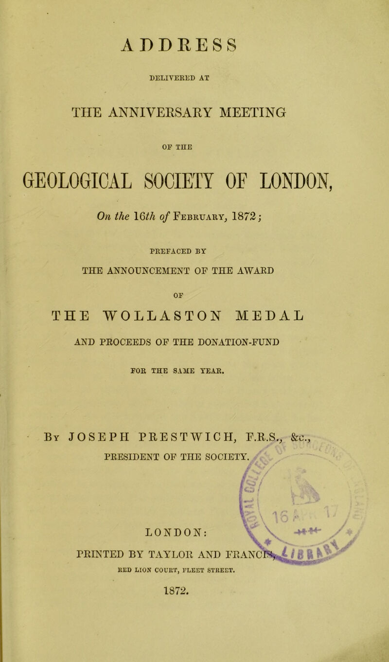 ADDRESS DELIVERED AT THE ANNIVERSARY MEETING OP THE GEOLOGICAL SOCIETY OF LONDON, On the 1 Q)tli 0/February, 1872; PREFACED BY THE ANNOUNCEMENT OF THE AWARD OF THE WOLLASTON MEDAL AND PROCEEDS OF THE DONATION-FUND FOR THE SAME YEAR. By JOSEPH PRESTWICH, E.R.S., &c., PRESIDENT OF THE SOCIETY. LONDON: ;\ is -H-M- PRINTED BY TAYLOR AND FRANCfa,^ ) £ ft V' 11ED LION COUIIT, FLEET STREET. 1872.