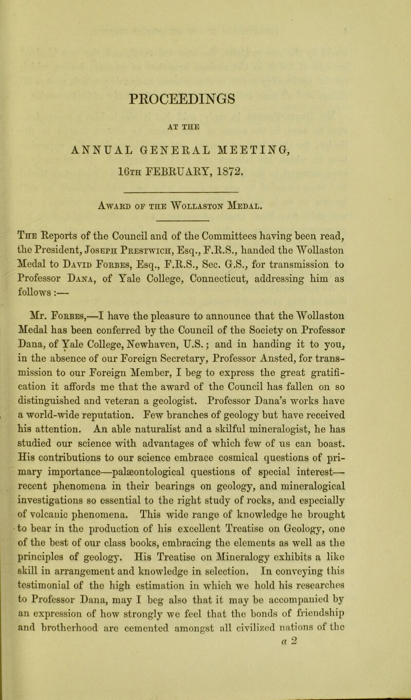 PROCEEDINGS AT THE ANNUAL GENERAL MEETING, 16th FEBRUARY, 1872. Awake of the Wollaston Medal. The Reports of the Council and of the Committees having been read, the President, Joseph Pkestwich, Esq., F.R.S., handed the Wollaston Medal to David Forbes, Esq., F.R.S., Sec. G.S., for transmission to Professor Dana, of Yale College, Connecticut, addressing him as follows :— Mr. Forbes,—I have the pleasure to announce that the Wollaston Medal has been conferred by the Council of the Society on Professor Dana, of Yale College, Newhaven, U.S.; and in handing it to you, in the absence of our Foreign Secretary, Professor Ansted, for trans- mission to our Foreign Member, I beg to express the great gratifi- cation it affords me that the award of the Council has fallen on so distinguished and veteran a geologist. Professor Dana’s works have a world-wide reputation. Few branches of geology but have received his attention. An able naturalist and a skilful mineralogist, he has studied our science with advantages of which few of us can boast. His contributions to our science embrace cosmical questions of pri- mary importance—palseontological questions of special interest— recent phenomena in their bearings on geology, and mineralogical investigations so essential to the right study of rocks, and especially of volcanic phenomena. This wide range of knowledge he brought to bear in the production of his excellent Treatise on Geology, one of the best of our class books, embracing the elements as well as the principles of geology. His Treatise on Mineralogy exhibits a like skill in arrangement and knowledge in selection. In conveying this testimonial of the high estimation in which we hold his researches to Professor Dana, may I beg also that it may be accompanied by an expression of how strongly we feel that the bonds of friendship and brotherhood are cemented amongst all civilized nations of the