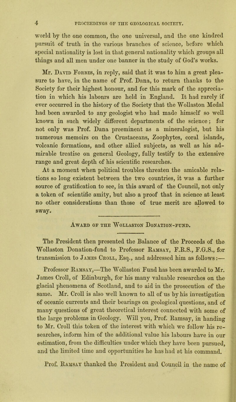 world by the one common, the one universal, and the one kindred pursuit of truth in the various branches of science, before which special nationality is lost in that general nationality which groups all things and all men under one banner in the study of God’s works. Mr. David Forbes, in reply, said that it was to him a great plea- sure to have, in the name of Prof. Dana, to return thanks to the Society for their highest honour, and for this mark of the apprecia- tion in which his labours are held in England. It had rarely if ever occurred in the history of the Society that the Wollaston Medal had been awarded to any geologist who had made himself so well known in such widely different departments of the science; for not only was Prof. Dana preeminent as a mineralogist, but his numerous memoirs on the Crustaceans, Zoophytes, coral islands, volcanic formations, and other allied subjects, as well as his ad- mirable treatise on general Geology, fully testify to the extensive range and great dejith of his scientific researches. At a moment when political troubles threaten the amicable rela- tions so long existent between the two countries, it was a further source of gratification to see, in this award of the Council, not only a token of scientific amity, but also a proof that in science at least no other considerations than those of true merit are allowed to sway. Award of the Wollaston Donation-fund. The President then presented the Balance of the Proceeds of the Wollaston Donation-fund to Professor Ramsay, F.R.S., F.G.S., for transmission to James Croll, Esq., and addressed him as follows:— Professor Ramsay,—The Wollaston Fund has been awarded to Mr. James Croll, of Edinburgh, for his many valuable researches on the glacial phenomena of Scotland, and to aid in the prosecution of the same. Mr. Croll is also well known to all of us by his investigation of oceanic currents and their bearings on geological questions, and of many questions of great theoretical interest connected with some of the large problems in Geology. Will you, Prof. Ramsay, in handing to Mr. Croll this token of the interest with which we follow his re- searches, inform him of the additional value his labours have in our estimation, from the difficulties under which they have been pursued, and the limited time and opportunities he has had at his command. Prof. Ramsay thanked the President and Council in the name of