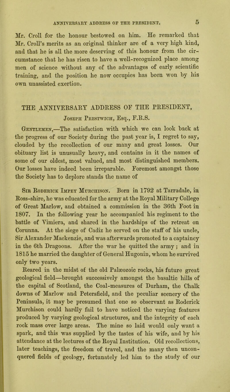 Mr. Croll for the honour bestowed on him. He remarked that Mr. Croll’s merits as an original thinker are of a very high kind, and that he is all the more deserving of this honour from the cir- cumstance that he has risen to have a well-recognized place among men of science without any of the advantages of early scientific training, and the position he now occupies has been won by his own unassisted exertion. THE ANNIVERSARY ADDRESS OF THE PRESIDENT, Joseph Prestwich, Esq., F.R.S. Gentlemen,—The satisfaction with which we can look hack at the progress of our Society during the past year is, I regret to say, clouded by the recollection of our many and great losses. Our obituary list is unusually heavy, and contains in it the names of some of our oldest, most valued, and most distinguished members. Our losses have indeed been irreparable. Foremost amongst those the Society has to deplore stands the name of Sir Roderick Impey Murchison. Born in 1792 at Tarradale, in Ross-shire, he was educated for the army at the Royal Military College of Great Marlow, and obtained a commission in the 36th Foot in 1807. In the following year he accompanied his regiment to the battle of Vimiera, and shared in the hardships of the retreat on Corunna. At the siege of Cadiz he served on the staff of his uncle, Sir Alexander Mackenzie, and was afterwards promoted to a captaincy in the 6th Dragoons. After the war he quitted the army ; and in 1815 he married the daughter of General Hugonin, whom he survived only two years. Reared in the midst of the old Palaeozoic rocks, his future great geological field—brought successively amongst the basaltic hills of the capital of Scotland, the Coal-measures of Durham, the Chalk downs of Marlow and Petersfield, and the peculiar scenery of the Peninsula, it may be presumed that one so observant as Roderick Murchison could hardly fail to have noticed the varying features produced by varying geological structures, and the integrity of each rock mass over large areas. The mine so laid would only want a spark, and this was supplied by the tastes of his wife, and by his attendance at the lectures of the Royal Institution. Old recollections, later teachings, the freedom of travel, and the many then uncon- quered fields of geology, fortunately led him to the study of our