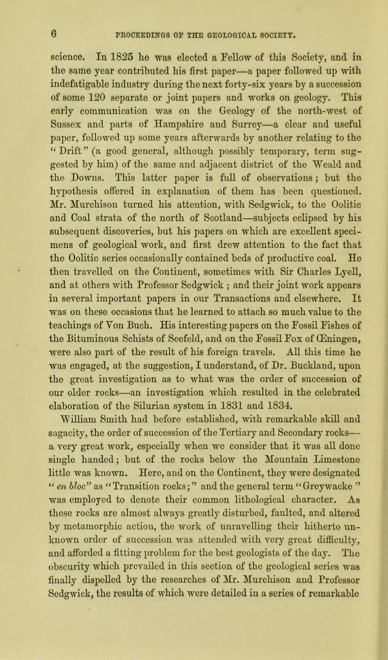 science. In 1825 he was elected a Fellow of this Society, and in the same year contributed his first paper—a paper followed up with indefatigable industry during the next forty-six years by a succession of some 120 separate or joint papers and works on geology. This early communication was on the Geology of the north-west of Sussex and parts of Hampshire and Surrey—a clear and useful paper, followed up some years afterwards by another relating to the i( Drift ” (a good general, although possibly temporary, term sug- gested by him) of the same and adjacent district of the Weald and the Downs. This latter paper is full of observations; but the hypothesis offered in explanation of them has been questioned. Mr. Murchison turned his attention, with Sedgwick, to the Oolitic and Coal strata of the north of Scotland—subjects eclipsed by his subsequent discoveries, but his papers on which are excellent speci- mens of geological work, and first drew attention to the fact that the Oolitic series occasionally contained beds of productive coal. He then travelled on the Continent, sometimes with Sir Charles Lyell, and at others with Professor Sedgwick ; and their joint work appears in several important papers in our Transactions and elsewhere. It was on these occasions that he learned to attach so much value to the teachings of Yon Buch. His interesting papers on the Fossil Fishes of the Bituminous Schists of Seefeld, and on the Fossil Fox of (Eningen, were also part of the result of his foreign travels. All this time he was engaged, at the suggestion, I understand, of Dr. Buckland, upon the great investigation as to what was the order of succession of our older rocks—an investigation which resulted in the celebrated elaboration of the Silurian system in 1831 and 1834. William Smith had before established, with remarkable skill and sagacity, the order of succession of the Tertiary and Secondary rocks— a very great work, especially when we consider that it was all done single handed; but of the rocks below the Mountain Limestone little was known. Here, and on the Continent, they were designated “ en bloc” as “Transition rocks; ” and the general term “Greywackc ” was employed to denote their common lithological character. As these rocks are almost always greatly disturbed, faulted, and altered by metamorphic action, the work of unravelling their hitherto un- known order of succession was attended with very great difficulty, and afforded a fitting problem for the best geologists of the day. The obscurity which prevailed in this section of the geological series was finally dispelled by the researches of Mr. Murchison and Professor Sedgwick, the results of which were detailed in a series of remarkable