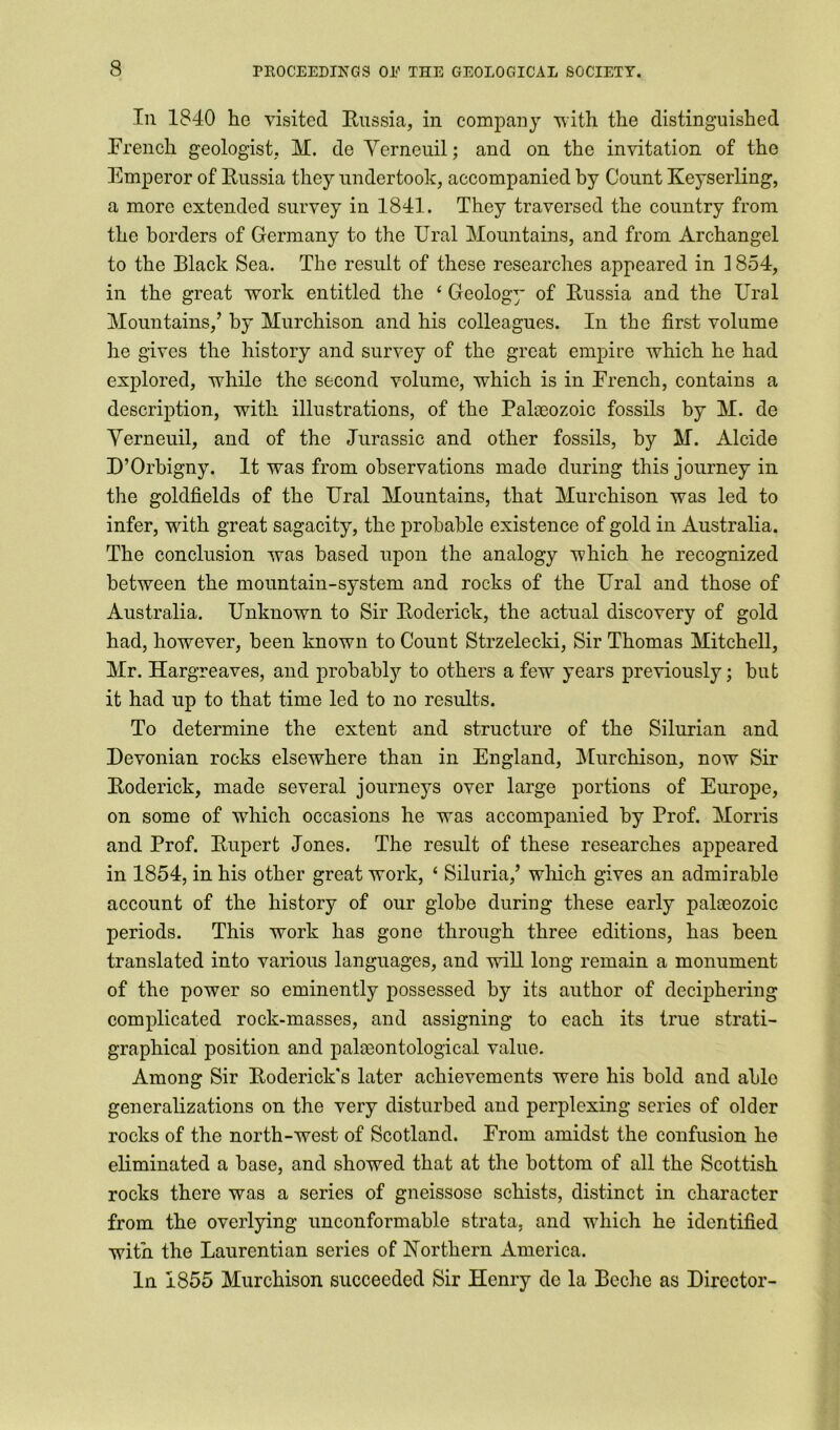 In 1840 he visited Russia, in company with the distinguished French geologist, M. de Yerneuil; and on the invitation of the Emperor of Russia they undertook, accompanied by Count Keyserling, a more extended survey in 1841. They traversed the country from the borders of Germany to the Ural Mountains, and from Archangel to the Black Sea. The result of these researches appeared in 1854, in the great work entitled the ‘ Geology of Russia and the Ural Mountains,’ by Murchison and his colleagues. In the first volume he gives the history and survey of the great empire which he had explored, while the second volume, which is in French, contains a description, with illustrations, of the Palaeozoic fossils by M. de Yerneuil, and of the Jurassic and other fossils, by M. Alcide D’Orbigny. It was from observations made during this journey in the goldfields of the Ural Mountains, that Murchison was led to infer, with great sagacity, the probable existence of gold in Australia. The conclusion was based upon the analogy which he recognized between the mountain-system and rocks of the Ural and those of Australia. Unknown to Sir Roderick, the actual discovery of gold had, however, been known to Count Strzelecki, Sir Thomas Mitchell, Mr. Hargreaves, and probably to others a few years previously; but it had up to that time led to no results. To determine the extent and structure of the Silurian and Devonian rocks elsewhere than in England, Murchison, now Sir Roderick, made several journeys over large portions of Europe, on some of which occasions he was accompanied by Prof. Morris and Prof. Rupert Jones. The result of these researches appeared in 1854, in his other great work, ‘ Siluria,’ which gives an admirable account of the history of our globe during these early palaeozoic periods. This work has gone through three editions, has been translated into various languages, and will long remain a monument of the power so eminently possessed by its author of deciphering complicated rock-masses, and assigning to each its true strati- graphical position and palaeontological value. Among Sir Roderick's later achievements were his bold and able generalizations on the very disturbed and perplexing series of older rocks of the north-west of Scotland. From amidst the confusion he eliminated a base, and showed that at the bottom of all the Scottish rocks there was a series of gneissose schists, distinct in character from the overlying unconformablc strata, and which he identified with the Laurentian series of Northern America. In 1855 Murchison succeeded Sir Henry de la Beche as Director-