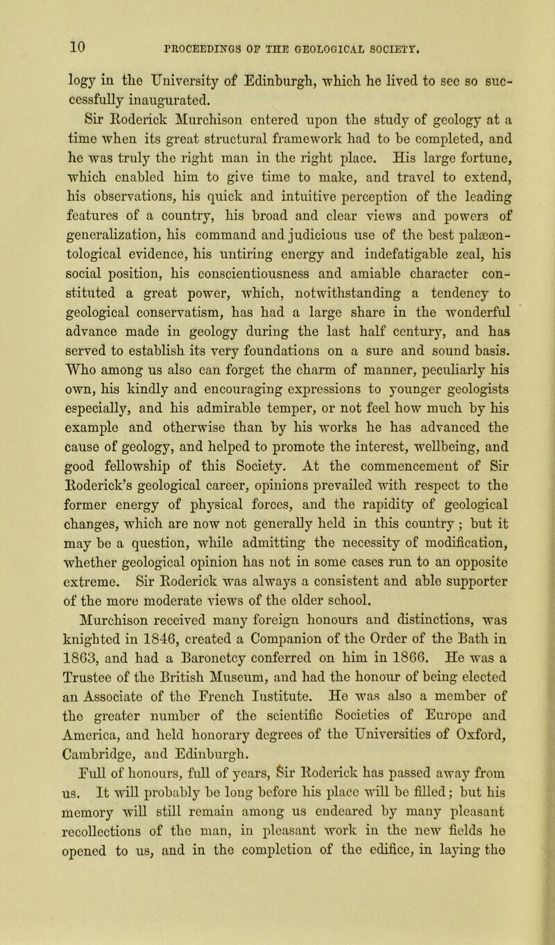 logy in tlie University of Edinburgh, 'which he lived to sec so suc- cessfully inaugurated. Sir Roderick Murchison entered upon the study of geology at a time when its great structural framework had to be completed, and he was truly the right man in the right place. His large fortune, which enabled him to give time to make, and travel to extend, his observations, his quick and intuitive perception of the leading features of a country, his broad and clear views and powers of generalization, his command and judicious use of the best paleeon- tological evidence, his untiring energy and indefatigable zeal, his social position, his conscientiousness and amiable character con- stituted a great power, which, notwithstanding a tendency to geological conservatism, has had a large share in the wonderful advance made in geology during the last half century, and has served to establish its very foundations on a sure and sound basis. Who among us also can forget the charm of manner, peculiarly his own, his kindly and encouraging expressions to younger geologists especially, and his admirable temper, or not feel how much by his example and otherwise than by his works he has advanced the cause of geology, and helped to promote the interest, wellbeing, and good fellowship of this Society. At the commencement of Sir Roderick’s geological career, opinions prevailed with respect to the former energy of physical forces, and the rapidity of geological changes, which are now not generally held in this country; but it may be a question, while admitting the necessity of modification, whether geological opinion has not in some cases run to an opposite extreme. Sir Roderick was always a consistent and able supporter of the more moderate views of the older school. Murchison received many foreign honours and distinctions, was knighted in 1846, created a Companion of the Order of the Bath in 1863, and had a Baronetcy conferred on him in 1866. He was a Trustee of the British Museum, and had the honour of being elected an Associate of the French Institute. He was also a member of the greater number of the scientific Societies of Europe and America, and held honorary degrees of the Universities of Oxford, Cambridge, and Edinburgh. Full of honours, full of years, Sir Roderick has passed away from us. It will probably be long before his place will be filled; but his memory will still remain among us endeared by many pleasant recollections of the man, in pleasant work in the new fields he opened to us, and in the completion of the edifice, in lajung the