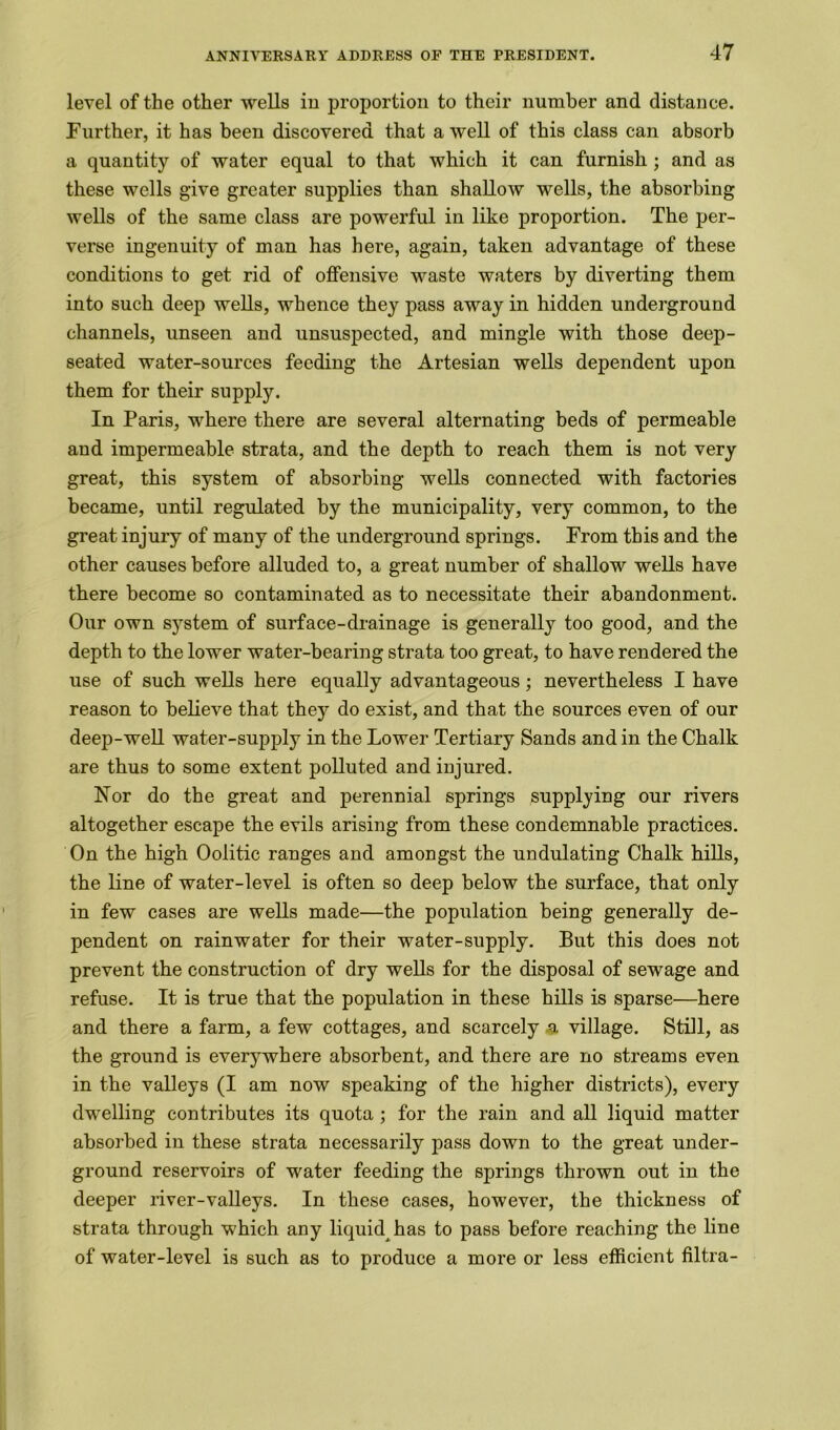 level of the other wells in proportion to their number and distance. Further, it has been discovered that a well of this class can absorb a quantity of water equal to that which it can furnish ; and as these wells give greater supplies than shallow wells, the absorbing wells of the same class are powerful in like proportion. The per- verse ingenuity of man has here, again, taken advantage of these conditions to get rid of offensive waste waters by diverting them into such deep wells, whence they pass away in hidden underground channels, unseen and unsuspected, and mingle with those deep- seated water-sources feeding the Artesian wells dependent upon them for their supply. In Paris, where there are several alternating beds of permeable and impermeable strata, and the depth to reach them is not very great, this system of absorbing wells connected with factories became, until regulated by the municipality, very common, to the great injury of many of the underground springs. From this and the other causes before alluded to, a great number of shallow wells have there become so contaminated as to necessitate their abandonment. Our own system of surface-drainage is generally too good, and the depth to the lower water-bearing strata too great, to have rendered the use of such wells here equally advantageous; nevertheless I have reason to believe that they do exist, and that the sources even of our deep-well water-supply in the Lower Tertiary Sands and in the Chalk are thus to some extent polluted and injured. Nor do the great and perennial springs supplying our rivers altogether escape the evils arising from these condemnable practices. On the high Oolitic ranges and amongst the undulating Chalk hills, the line of water-level is often so deep below the surface, that only in few cases are wells made—the population being generally de- pendent on rainwater for their water-supply. But this does not prevent the construction of dry wells for the disposal of sewage and refuse. It is true that the population in these hills is sparse—here and there a farm, a few cottages, and scarcely a village. Still, as the ground is everywhere absorbent, and there are no streams even in the valleys (I am now speaking of the higher districts), every dwelling contributes its quota ; for the rain and all liquid matter absorbed in these strata necessarily pass down to the great under- ground reservoirs of water feeding the springs thrown out in the deeper river-valleys. In these cases, however, the thickness of strata through which any liquid has to pass before reaching the line of water-level is such as to produce a more or less efficient filtra-