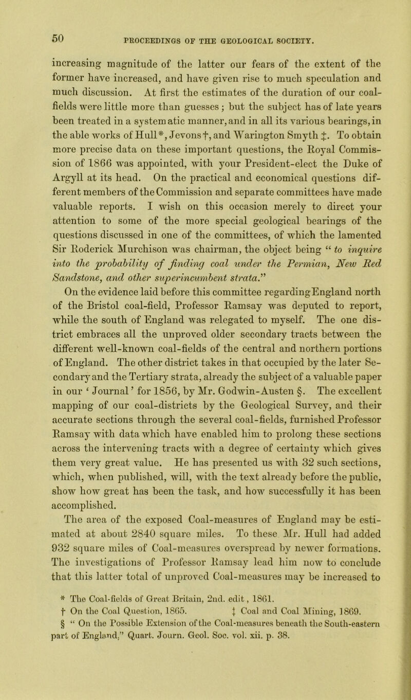 increasing magnitude of the latter our fears of the extent of the former have increased, and have given rise to much speculation and much discussion. At first the estimates of the duration of our coal- fields were little more than guesses ; but the subject has of late years been treated in a systematic manner,and in all its various bearings,in the able works of Hull*, Jevons f, and Warington Smyth J. To obtain more precise data on these important questions, the Royal Commis- sion of 1866 was appointed, with your President-elect the Duke of Argyll at its head. On the practical and economical questions dif- ferent members of the Commission and separate committees have made valuable reports. I wish on this occasion merely to direct your attention to some of the more special geological bearings of the questions discussed in one of the committees, of which the lamented Sir Roderick Murchison was chairman, the object being “ to inquire into the probability of finding coal under the Permian, New Red Sandstone, and other superincumbent strata.” On the evidence laid before this committee regardingEngland north of the Bristol coal-field, Professor Ramsay was deputed to report, while the south of England was relegated to myself. The one dis- trict embraces all the unproved older secondary tracts between the different well-known coal-fields of the central and northern portions of England. The other district takes in that occupied by the later Se- condary and the Tertiary strata, already the subject of a valuable paper in our ‘ Journal ’ for 1856, by Mr. Godwin-Austen §. The excellent mapping of our coal-districts by the Geological Survey, and their accurate sections through the several coal-fields, furnished Professor Ramsay with data which have enabled him to prolong these sections across the intervening tracts with a degree of certainty which gives them very great value. He has presented us with 32 such sections, which, when published, will, with the text already before the public, show how great has been the task, and how successfully it has been accomplished. The area of the exposed Coal-measures of England may be esti- mated at about 2840 square miles. To these Mr. Hull had added 932 square miles of Coal-measures overspread by newer formations. The investigations of Professor Ramsay lead him now to conclude that this latter total of unproved Coal-measures may be increased to * The Coal-fields of Great Britain, 2nd. edit, 1861. f On the Coal Question, 1865. \ Coal and Coal Mining, 1869. § “ On the Possible Extension of the Coal-measures beneath the South-eastern part of England,” Quart. Journ. Geol. Soc. vol. xii. p. 38.