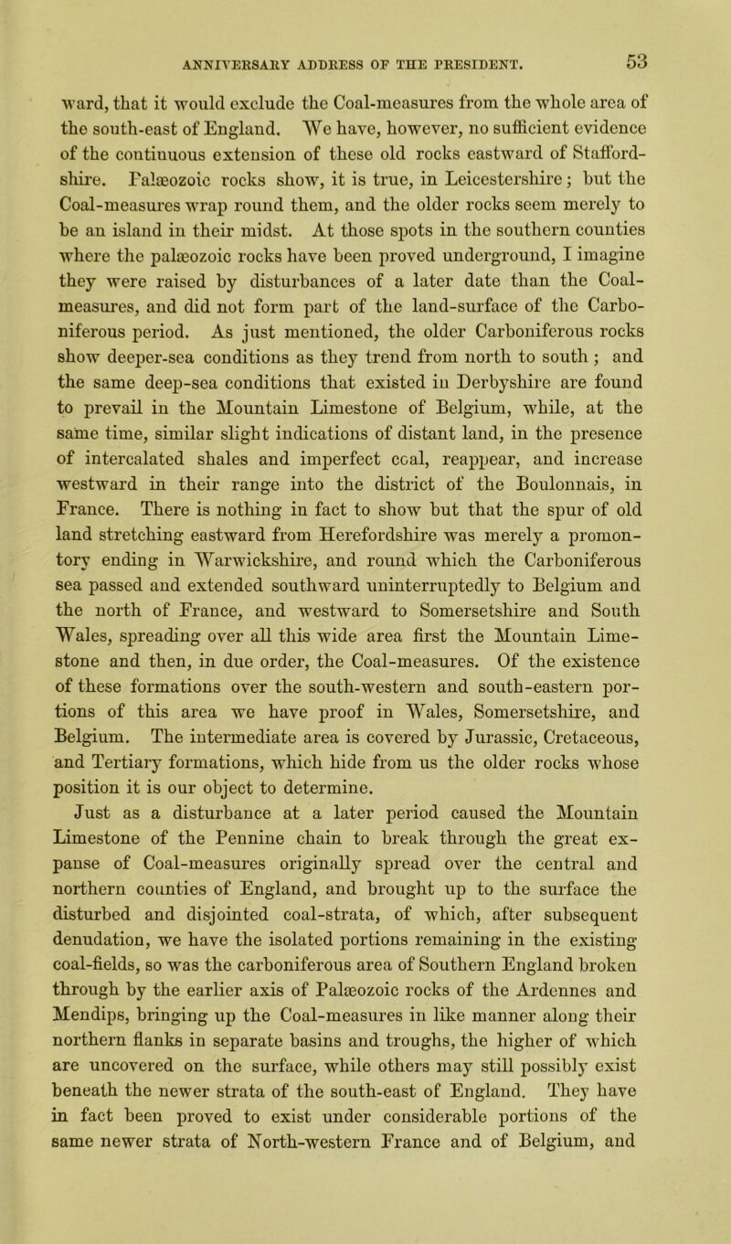 ward, that it would exclude the Coal-measures from the whole area of the south-east of Englaud. We have, however, no sufficient evidence of the continuous extension of these old rocks eastward of Stafford- shire. Faloeozoie rocks show, it is true, in Leicestershire; but the Coal-measures wrap round them, and the older rocks seem merely to be an island in their midst. At those spots in the southern counties where the paheozoic rocks have been proved underground, I imagine they were raised by disturbances of a later date than the Coal- measures, and did not form part of the land-surface of the Carbo- niferous period. As just mentioned, the older Carboniferous rocks show deejier-sea conditions as they trend from north to south ; and the same deep-sea conditions that existed in Derbyshire are found to prevail in the Mountain Limestone of Belgium, while, at the same time, similar slight indications of distant land, in the presence of intercalated shales and imperfect coal, reappear, and increase westward in their range into the district of the Boulonnais, in France. There is nothing in fact to show but that the spur of old land stretching eastward from Herefordshire was merely a promon- tory ending in Warwickshire, and round which the Carboniferous sea passed and extended southward uninterruptedly to Belgium and the north of France, and westward to Somersetshire and South Wales, spreading over all this wide area first the Mountain Lime- stone and then, in due order, the Coal-measures. Of the existence of these formations over the south-western and south-eastern por- tions of this area we have proof in Wales, Somersetshire, and Belgium. The intermediate area is covered by Jurassic, Cretaceous, and Tertiary formations, which hide from us the older rocks whose position it is our object to determine. Just as a disturbance at a later period caused the Mountain Limestone of the Pennine chain to break through the great ex- panse of Coal-measures originally spread over the central and northern counties of England, and brought up to the surface the disturbed and disjointed coal-strata, of which, after subsequent denudation, we have the isolated portions remaining in the existing coal-fields, so was the carboniferous area of Southern England broken through by the earlier axis of Palaeozoic rocks of the Ardennes and Mendips, bringing up the Coal-measures in like manner along their northern flanks in separate basins and troughs, the higher of which are uncovered on the surface, while others may still possibly exist beneath the newer strata of the south-east of England. They have in fact been proved to exist under considerable portions of the same newer strata of North-western France and of Belgium, and