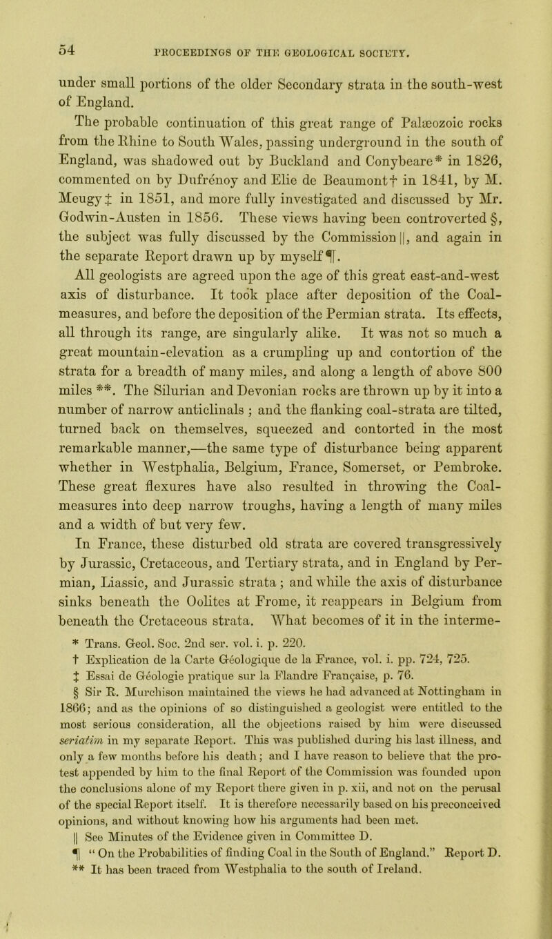 under small portions of the older Secondary strata in the south-west of England. The probable continuation of this great range of Palaeozoic rocks from the Rhine to South Wales, passing underground in the south of England, was shadowed out by Buckland and Conybeare * in 1826, commented on by Dufrenoy and Elie de Beaumontf in 1841, by M. Meugy + in 1851, and more fully investigated and discussed by Mr. Godwin-Austen in 1856. These views having been controverted §, the subject was fully discussed by the Commission ||, and again in the separate Report drawn up by myself ^[. All geologists are agreed upon the age of this great east-and-west axis of disturbance. It took place after deposition of the Coal- measures, and before the deposition of the Permian strata. Its effects, all through its range, are singularly alike. It was not so much a great mountain-elevation as a crumpling up and contortion of the strata for a breadth of many miles, and along a length of above 800 miles **. The Silurian and Devonian rocks are thrown up by it into a number of narrow anticlinals ; and the flanking coal-strata are tilted, turned hack on themselves, squeezed and contorted in the most remarkable manner,—the same type of disturbance being apparent whether in Westphalia, Belgium, France, Somerset, or Pembroke. These great flexures have also resulted in throwing the Coal- measures into deep narrow troughs, having a length of many miles and a width of but very few. In France, these disturbed old strata are covered transgressively by Jurassic, Cretaceous, and Tertiary strata, and in England by Per- mian, Liassic, and Jurassic strata; and while the axis of disturbance sinks beneath the Oolites at Erome, it reappears in Belgium from beneath the Cretaceous strata. What becomes of it in the interme- * Trans. Geol. Soc. 2nd ser. vol. i. p. 220. t Explication de la Carte Geologique de la France, vol. i. pp. 724, 725. X Essai de Geologie pratique sur la Flandre Fran^aise, p. 76. § Sir R. Murchison maintained the views he had advanced at Nottingham in 1866; and as the opinions of so distinguished a geologist were entitled to the most serious consideration, all the objections raised by him were discussed seriatim in my separate Report. This was published during his last illness, and only a few months before his death; and I have reason to believe that the pro- test appended by him to the final Report of the Commission was founded upon the conclusions alone of my Report there given in p. xii, and not on the perusal of the special Report itself. It is therefore necessarily based on his preconceived opinions, and without knowing how his arguments had been met. || See Minutes of the Evidence given in Committee D. ^| “ On the Probabilities of finding Coal in the South of England.” Report D. ** It has been traced from Westphalia to the south of Ireland.