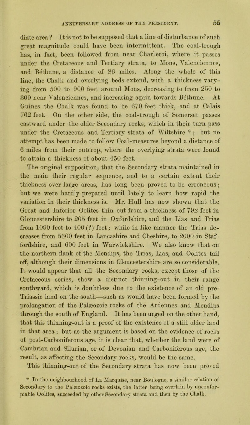 diate area ? It is not to be supposed that a line of disturbance of such great magnitude could have been intermittent. The coal-trough has, in fact, been followed from near Charleroi, where it passes under the Cretaceous and Tertiary strata, to Mons, Yalenciennes, and Bethune, a distance of 86 miles. Along the whole of this line, the Chalk and overlying beds extend, with a thickness vary- ing from 500 to 900 feet around Mons, decreasing to from 250 to 300 near Yalenciennes, and increasing again towards Bethune. At Guines the Chalk was found to be 670 feet thick, and at Calais 762 feet. On the other side, the coal-trough of Somerset passes eastward under the older Secondary rocks, which in their turn pass under the Cretaceous and Tertiary strata of Wiltshire *; but no attempt has been made to follow Coal-measures beyond a distance of 6 miles from their outcrop, where the overlying strata were found to attain a thickness of about 450 feet. The original supposition, that the Secondary strata maintained in the main their regular sequence, and to a certain extent their thickness over large areas, has long been proved to be erroneous; but we were hardly prepared until lately to learn how rapid the variation in their thickness is. Mr. Hull has now shown that the Great and Inferior Oolites thin out trom a thickness of 792 feet in Gloucestershire to 205 feet in Oxfordshire, and the Lias and Trias from 1090 feet to 400 (?) feet; while in like manner the Trias de- creases from 5600 feet in Lancashire and Cheshire, to 2000 in Staf- fordshire, and 600 feet in Warwickshire. We also know that on the northern flank of the Mendips, the Trias, Lias, and Oolites tail off, although their dimensions in Gloucestershire are so considerable. It would appear that all the Secondary rocks, except those of the Cretaceous series, show a distinct thinning-out in their range southward, which is doubtless due to the existence of an old pre- Triassic land on the south—such as would have been formed by the prolongation of the Palaeozoic rocks of the Ardennes and Mendips through the south of England. It has been urged on the other hand, that this thinning-out is a proof of the existence of a still older land in that area; but as the argument is based on the evidence of rocks of post-Carboniferous age, it is clear that, whether the land were of Cambrian and Silurian, or of Devonian and Carboniferous age, the result, as affecting the Secondary rocks, would be the same. This thinning-out of the Secondary strata has now been proved * In the neighbourhood of La Marquise, near Boulogne, a similar relation of Secondary to the Palaeozoic rocks exists, the latter being overlain by unconfor- mable Oolites, succeeded by other Secondary strata and then by the Chalk.