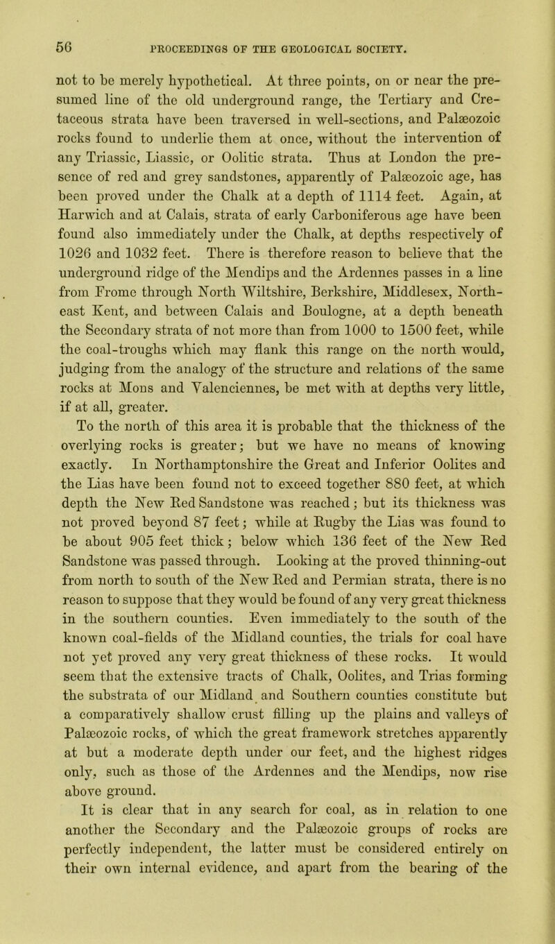 not to be merely hypothetical. At three points, on or near the pre- sumed line of the old underground range, the Tertiary and Cre- taceous strata have been traversed in well-sections, and Palaeozoic rocks found to underlie them at once, without the intervention of any Triassic, Liassic, or Oolitic strata. Thus at London the pre- sence of red and grey sandstones, apparently of Palaeozoic age, has been proved under the Chalk at a depth of 1114 feet. Again, at Harwich and at Calais, strata of early Carboniferous age have been found also immediately under the Chalk, at depths respectively of 1026 and 1032 feet. There is therefore reason to believe that the underground ridge of the Mendips and the Ardennes passes in a line from Frome through North Wiltshire, Berkshire, Middlesex, North- east Kent, and between Calais and Boulogne, at a depth beneath the Secondary strata of not more than from 1000 to 1500 feet, while the coal-troughs which may flank this range on the north would, judging from the analogy of the structure and relations of the same rocks at Mons and Yalenciennes, be met with at depths very little, if at all, greater. To the north of this area it is probable that the thickness of the overlying rocks is greater; but we have no means of knowing exactly. In Northamptonshire the Great and Inferior Oolites and the Lias have been found not to exceed together 880 feet, at which depth the New Eed Sandstone was reached; but its thickness was not proved beyond 87 feet; while at Pugby the Lias was found to be about 905 feet thick; below which 136 feet of the New Eed Sandstone was passed through. Looking at the proved thinning-out from north to south of the New Eed and Permian strata, there is no reason to suppose that they would be found of any very great thickness in the southern counties. Even immediately to the south of the known coal-fields of the Midland counties, the trials for coal have not yet proved any very great thickness of these rocks. It would seem that the extensive tracts of Chalk, Oolites, and Trias forming the substrata of our Midland and Southern counties constitute but a comparatively shallow crust filling up the plains and valleys of Palaeozoic rocks, of which the great framework stretches apparently at but a moderate depth under our feet, and the highest ridges only, such as those of the Ardennes and the Mendips, now rise above ground. It is clear that in any search for coal, as in relation to one another the Secondary and the Palaeozoic groups of rocks are perfectly independent, the latter must be considered entirely on their own internal evidence, and apart from the bearing of the