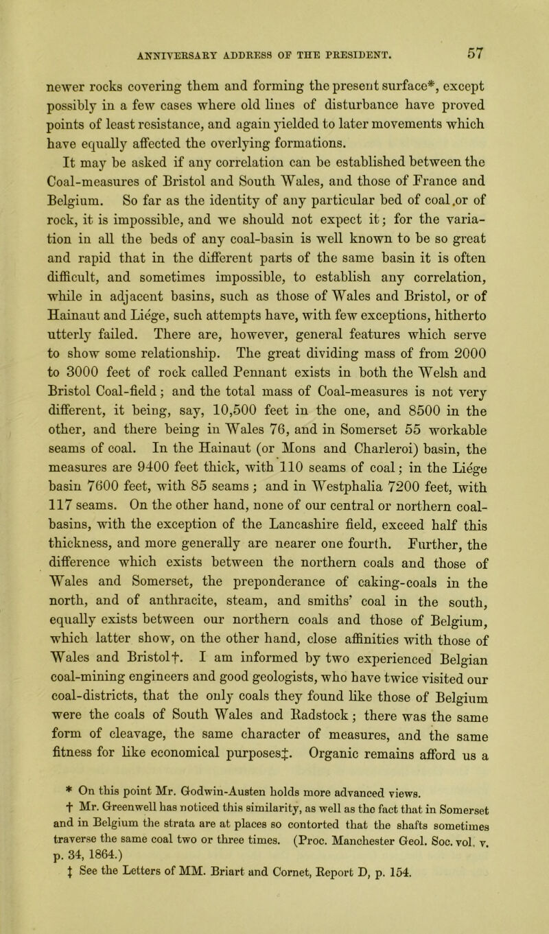 newer rocks covering them and forming the present surface*, except possibly in a few cases where old lines of disturbance have proved points of least resistance, and again yielded to later movements which have equally affected the overlying formations. It may be asked if any correlation can be established between the Coal-measures of Bristol and South Wales, and those of France and Belgium. So far as the identity of any particular bed of coal .or of rock, it is impossible, and we should not expect it; for the varia- tion in all the beds of any coal-basin is well known to be so great and rapid that in the different parts of the same basin it is often difficult, and sometimes impossible, to establish any correlation, while in adjacent basins, such as those of Wales and Bristol, or of Hainaut and Liege, such attempts have, with few exceptions, hitherto utterly failed. There are, however, general features which serve to show some relationship. The great dividing mass of from 2000 to 3000 feet of rock called Pennant exists in both the Welsh and Bristol Coal-field; and the total mass of Coal-measures is not very different, it being, say, 10,500 feet in the one, and 8500 in the other, and there being in Wales 76, and in Somerset 55 workable seams of coal. In the Hainaut (or Mons and Charleroi) basin, the measures are 9400 feet thick, with 110 seams of coal; in the Liege basin 7600 feet, with 85 seams ; and in Westphalia 7200 feet, with 117 seams. On the other hand, none of our central or northern coal- basins, with the exception of the Lancashire field, exceed half this thickness, and more generally are nearer one fourth. Further, the difference which exists between the northern coals and those of Wales and Somerset, the preponderance of caking-coals in the north, and of anthracite, steam, and smiths' coal in the south, equally exists between our northern coals and those of Belgium, which latter show, on the other hand, close affinities with those of Wales and Bristol f. I am informed by two experienced Belgian coal-mining engineers and good geologists, who have twice visited our coal-districts, that the only coals they found like those of Belgium were the coals of South Wales and liadstock; there was the same form of cleavage, the same character of measures, and the same fitness for like economical purposes^. Organic remains afford us a * On this point Mr. Godwin-Austen bolds more advanced views. f Mr. Greenwell has noticed this similarity, as well as the fact that in Somerset and in Belgium the strata are at places so contorted that the shafts sometimes traverse the same coal two or three times. (Proc. Manchester Geol. Soc. vol v p. 34, 1864.) | See the Letters of MM. Briart and Cornet, Report D, p. 154.