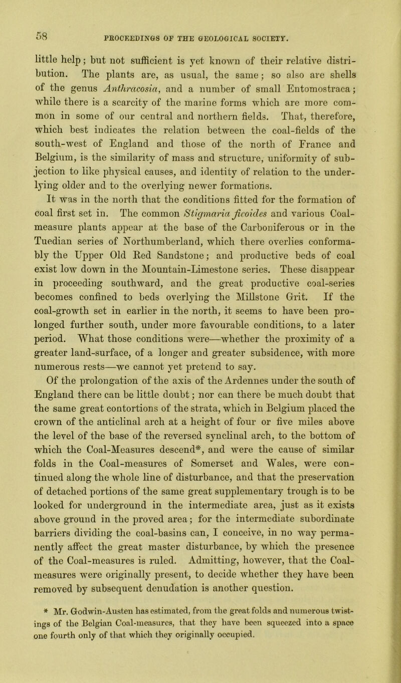 little help; but not sufficient is yet known of their relative distri- bution. The plants are, as usual, the same; so also are shells of the genus Anthracosia, and a number of small Entomostraca; while there is a scarcity of the marine forms which are more com- mon in some of our central and northern fields. That, therefore, which best indicates the relation between the coal-fields of the south-west of England and those of the north of France and Belgium, is the similarity of mass and structure, uniformity of sub- jection to like physical causes, and identity of relation to the under- lying older and to the overlying newer formations. It was in the north that the conditions fitted for the formation of coal first set in. The common Stigmaria Jicoides and various Coal- measure plants appeal' at the base of the Carboniferous or in the Tuedian series of Northumberland, which there overlies conforma- bly the Upper Old Fed Sandstone; and productive beds of coal exist low down in the Mountain-Limestone series. These disappear in proceeding southward, and the great productive coal-series becomes confined to beds overlying the Millstone Grit. If the coal-growth set in earlier in the north, it seems to have been pro- longed further south, under more favourable conditions, to a later period. What those conditions were—whether the proximity of a greater land-surface, of a longer and greater subsidence, with more numerous rests—we cannot yet pretend to say. Of the prolongation of the axis of the Ardennes under the south of England there can be little doubt; nor can there be much doubt that the same great contortions of the strata, which in Belgium placed the crown of the anticlinal arch at a height of four or five miles above the level of the base of the reversed synclinal arch, to the bottom of which the Coal-Measures descend*, and were the cause of similar folds in the Coal-measures of Somerset and Wales, were con- tinued along the whole line of disturbance, and that the preservation of detached portions of the same great supplementary trough is to be looked for underground in the intermediate area, just as it exists above ground in the proved area; for the intermediate subordinate barriers dividing the coal-basins can, I conceive, in no way perma- nently affect the great master disturbance, by which the presence of the Coal-measures is ruled. Admitting, however, that the Coal- measures were originally present, to decide whether they have been removed by subsequent denudation is another question. * Mr. Godwin-Austen has estimated, from the great folds and numerous twist- ings of the Belgian Coal-measures, that they have been squeezed into a space one fourth only of that which they originally occupied.