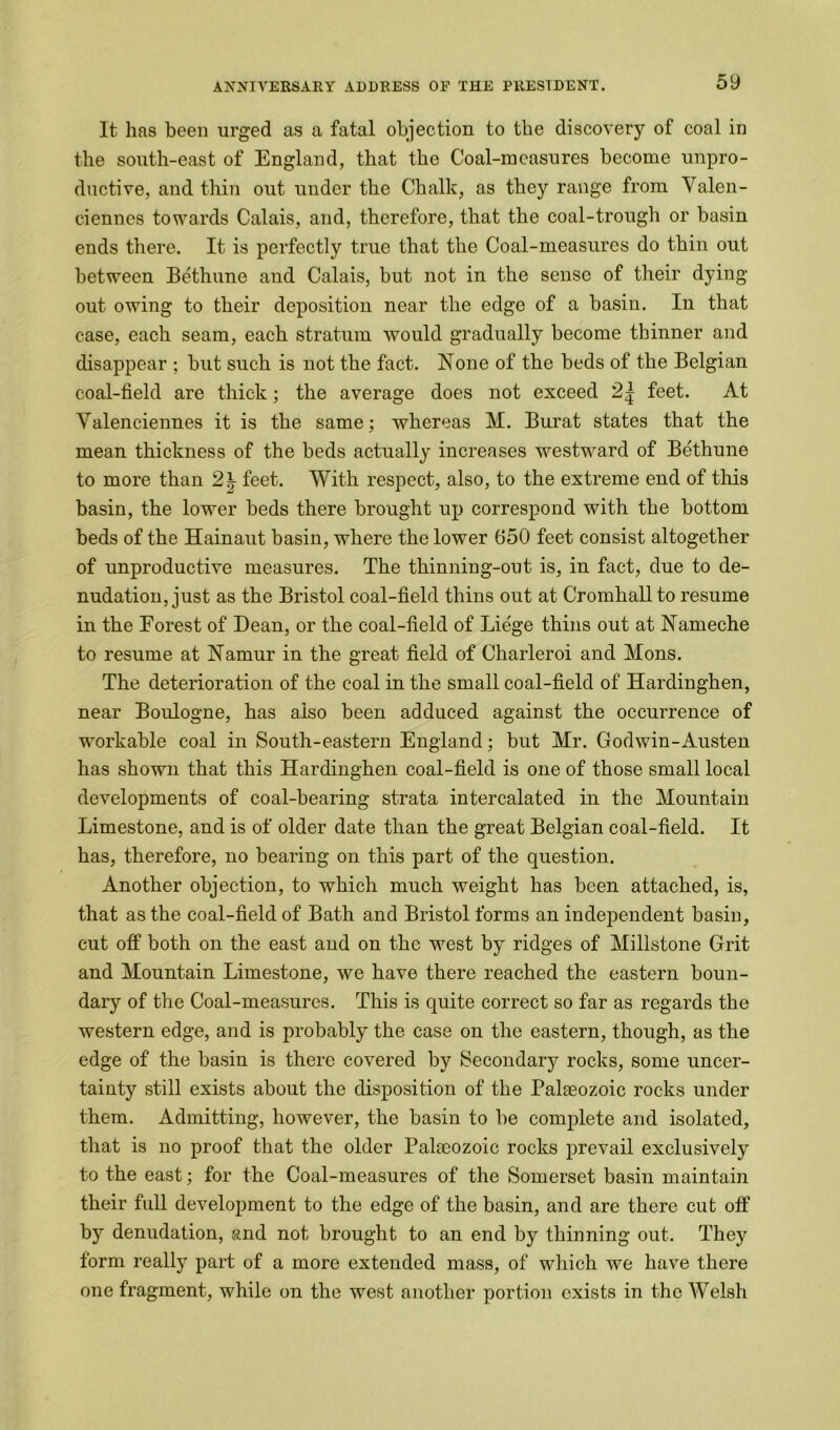 It has been urged as a fatal objection to the discovery of coal in the south-east of England, that the Coal-measures become unpro- ductive, and thin out under the Chalk, as they range from Valen- ciennes towards Calais, and, therefore, that the coal-trough or basin ends there. It is perfectly true that the Coal-measures do thin out between Bethune and Calais, but not in the sense of their dying- out owing to their deposition near the edge of a basin. In that case, each seam, each stratum would gradually become thinner and disappear ; but such is not the fact. None of the beds of the Belgian coal-field are thick; the average does not exceed feet. At Valenciennes it is the same; whereas M. Burat states that the mean thickness of the beds actually increases westward of Bethune to more than 2 \ feet. With respect, also, to the extreme end of tills basin, the lower beds there brought up correspond with the bottom beds of the Hainaut basin, where the lower 650 feet consist altogether of unproductive measures. The thinning-out is, in fact, due to de- nudation, just as the Bristol coal-field thins out at Cromhall to resume in the Forest of Dean, or the coal-field of Liege thins out at Nameche to resume at Namur in the great field of Charleroi and Mons. The deterioration of the coal in the small coal-field of Hardinghen, near Boulogne, has also been adduced against the occurrence of workable coal in South-eastern England; but Mr. Godwin-Austen has shown that this Hardinghen coal-field is one of those small local developments of coal-bearing strata intercalated in the Mountain Limestone, and is of older date than the great Belgian coal-field. It has, therefore, no bearing on this part of the question. Another objection, to which much weight has been attached, is, that as the coal-field of Bath and Bristol forms an independent basin, cut off both on the east and on the west by ridges of Millstone Grit and Mountain Limestone, we have there reached the eastern boun- dary of the Coal-measures. This is quite correct so far as regards the western edge, and is probably the case on the eastern, though, as the edge of the basin is there covered by Secondary rocks, some uncer- tainty still exists about the disposition of the Palaeozoic rocks under them. Admitting, however, the basin to be complete and isolated, that is no proof that the older Palaeozoic rocks prevail exclusively to the east; for the Coal-measures of the Somerset basin maintain their full development to the edge of the basin, and are there cut off by denudation, and not brought to an end by thinning out. They form really part of a more extended mass, of which we have there one fragment, while on the west another portion exists in the Welsh