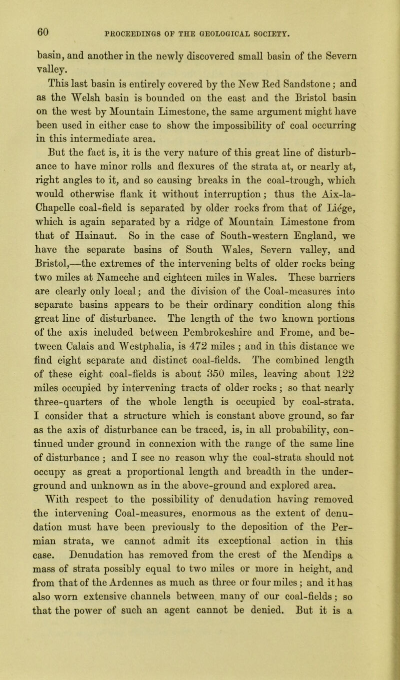 basin, and another in the newly discovered small basin of the Severn valley. This last basin is entirely covered by the New Red Sandstone; and as the Welsh basin is bounded on the east and the Bristol basin on the west by Mountain Limestone, the same argument might have been used in either case to show the impossibility of coal occurring in this intermediate area. But the fact is, it is the very nature of this great line of disturb- ance to have minor rolls and flexures of the strata at, or nearly at, right angles to it, and so causing breaks in the coal-trough, which would otherwise flank it without interruption; thus the Aix-la- Chapelle coal-field is separated by older rocks from that of Liege, which is again separated by a ridge of Mountain Limestone from that of Hainaut. So in the case of South-western England, we have the separate basins of South W ales, Severn valley, and Bristol,—the extremes of the intervening belts of older rocks being two miles at Nameche and eighteen miles in Wales. These barriers are clearly only local; and the division of the Coal-measures into separate basins appears to be their ordinary condition along this great line of disturbance. The length of the two known portions of the axis included between Pembrokeshire and Frorne, and be- tween Calais and Westphalia, is 472 miles ; and in this distance we find eight separate and distinct coal-fields. The combined length of these eight coal-fields is about 350 miles, leaving about 122 miles occupied by intervening tracts of older rocks ; so that nearly three-quarters of the whole length is occupied by coal-strata. I consider that a structure which is constant above ground, so far as the axis of disturbance can be traced, is, in all probability, con- tinued under ground in connexion with the range of the same line of disturbance ; and I see no reason why the coal-strata should not occupy as great a proportional length and breadth in the under- ground and unknown as in the above-ground and explored area. With respect to the possibility of denudation having removed the intervening Coal-measures, enormous as the extent of denu- dation must have been previously to the deposition of the Per- mian strata, we cannot admit its exceptional action in this case. Denudation has removed from the crest of the Men dips a mass of strata possibly equal to two miles or more in height, and from that of the Ardennes as much as three or four miles ; and it has also worn extensive channels between many of our coal-fields; so that the power of such an agent cannot be denied. But it is a