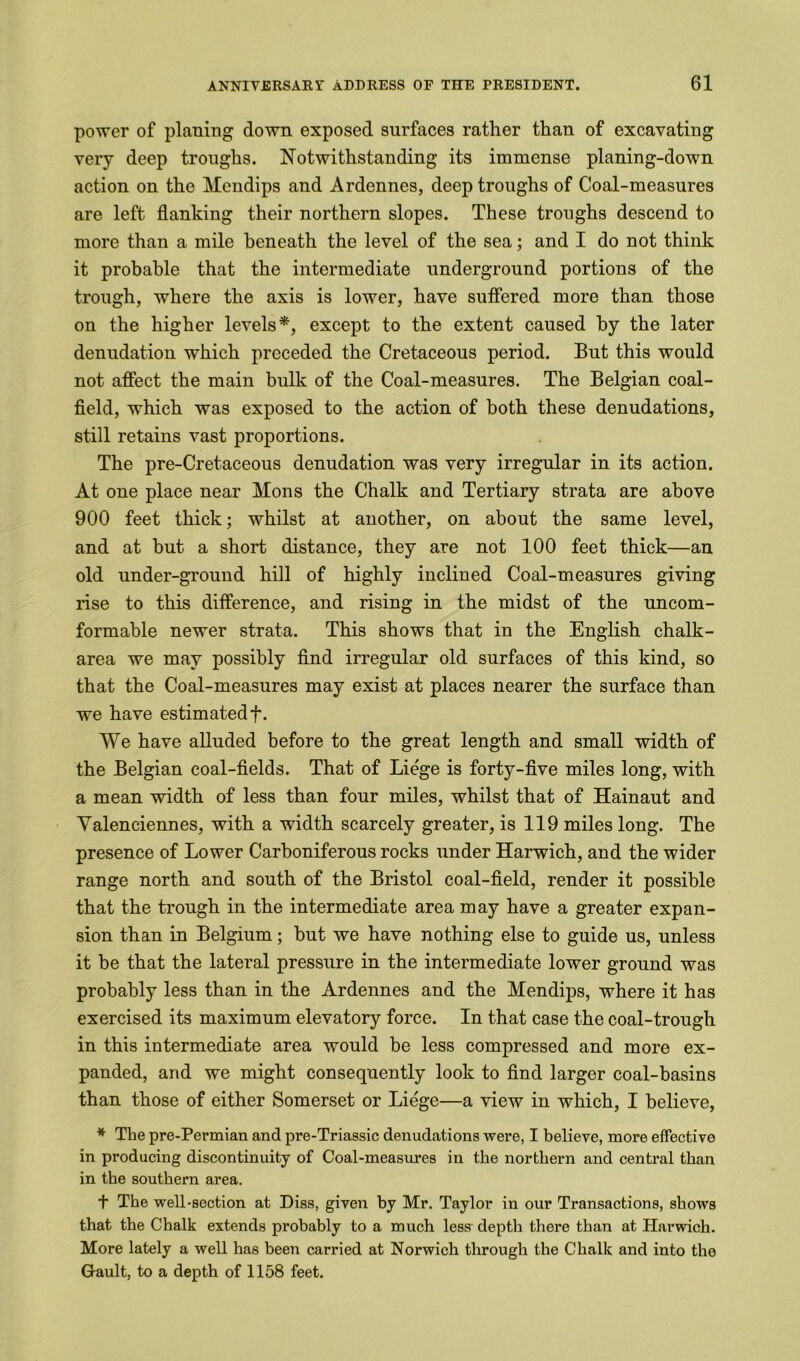 power of planing down exposed surfaces rather than of excavating very deep troughs. Notwithstanding its immense planing-down action on the Mendips and Ardennes, deep troughs of Coal-measures are left flanking their northern slopes. These troughs descend to more than a mile beneath the level of the sea; and I do not think it probable that the intermediate underground portions of the trough, where the axis is lower, have suffered more than those on the higher levels*, except to the extent caused by the later denudation which preceded the Cretaceous period. But this would not affect the main bulk of the Coal-measures. The Belgian coal- field, which was exposed to the action of both these denudations, still retains vast proportions. The pre-Cretaceous denudation was very irregular in its action. At one place near Mons the Chalk and Tertiary strata are above 900 feet thick; whilst at another, on about the same level, and at but a short distance, they are not 100 feet thick—an old under-ground hill of highly inclined Coal-measures giving rise to this difference, and rising in the midst of the uncom- formable newer strata. This shows that in the English chalk- area we may possibly find irregular old surfaces of this kind, so that the Coal-measures may exist at places nearer the surface than we have estimated f. We have alluded before to the great length and small width of the Belgian coal-fields. That of Liege is forty-five miles long, with a mean width of less than four miles, whilst that of Hainaut and Valenciennes, with a width scarcely greater, is 119 miles long. The presence of Lower Carboniferous rocks under Harwich, and the wider range north and south of the Bristol coal-field, render it possible that the trough in the intermediate area may have a greater expan- sion than in Belgium; but we have nothing else to guide us, unless it be that the lateral pressure in the intermediate lower ground was probably less than in the Ardennes and the Mendips, where it has exercised its maximum elevatory force. In that case the coal-trough in this intermediate area would be less compressed and more ex- panded, and we might consequently look to find larger coal-basins than those of either Somerset or Liege—a view in which, I believe, * The pre-Permian and pre-Triassic denudations were, I believe, more effective in producing discontinuity of Coal-measures in the northern and central than in the southern area. t The well-section at Diss, given by Mr. Taylor in our Transactions, shows that the Chalk extends probably to a much less depth there than at Harwich. More lately a well has been carried at Norwich through the Chalk and into the Gault, to a depth of 1158 feet.