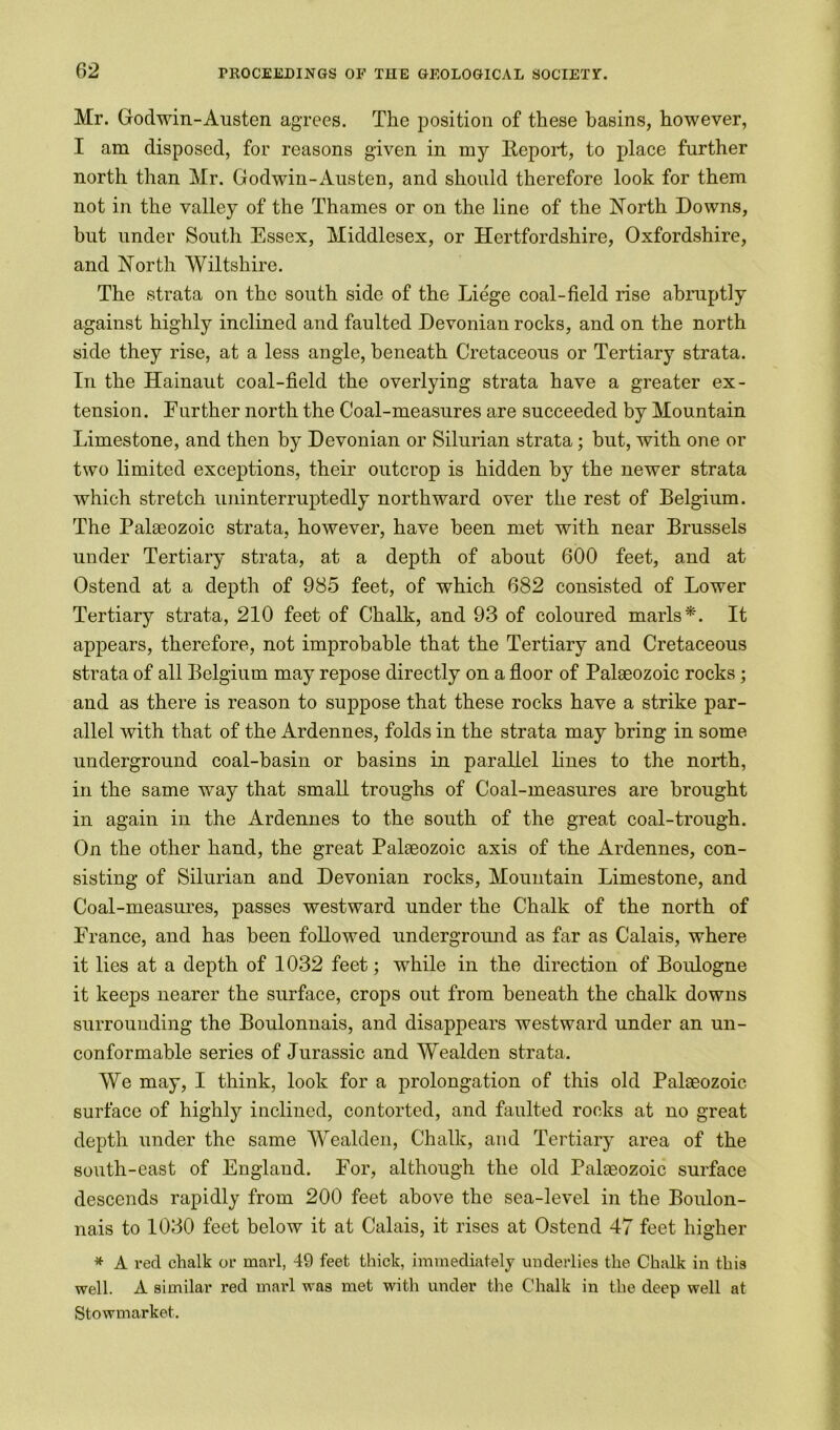 Mr. Godwin-Austen agrees. The position of these basins, however, I am disposed, for reasons given in my Beport, to place further north than Mr. Godwin-Austen, and should therefore look for them not in the valley of the Thames or on the line of the North Downs, but under South Essex, Middlesex, or Hertfordshire, Oxfordshire, and North Wiltshire. The strata on the south side of the Liege coal-field rise abruptly against highly inclined and faulted Devonian rocks, and on the north side they rise, at a less angle, beneath Cretaceous or Tertiary strata. In the Hainaut coal-field the overlying strata have a greater ex- tension. Enrther north the Coal-measures are succeeded by Mountain Limestone, and then by Devonian or Silurian strata; but, with one or two limited exceptions, their outcrop is hidden by the newer strata which stretch uninterruptedly northward over the rest of Belgium. The Palaeozoic strata, however, have been met with near Brussels under Tertiary strata, at a depth of about 600 feet, and at Ostend at a depth of 985 feet, of which 682 consisted of Lower Tertiary strata, 210 feet of Chalk, and 93 of coloured marls*. It appears, therefore, not improbable that the Tertiary and Cretaceous strata of all Belgium may repose directly on a floor of Palaeozoic rocks ; and as there is reason to suppose that these rocks have a strike par- allel with that of the Ardennes, folds in the strata may bring in some underground coal-basin or basins in parallel lines to the north, in the same way that small troughs of Coal-measures are brought in again in the Ardennes to the south of the great coal-trough. On the other hand, the great Palaeozoic axis of the Ardennes, con- sisting of Silurian and Devonian rocks, Mountain Limestone, and Coal-measures, passes westward under the Chalk of the north of Erance, and has been followed underground as far as Calais, where it lies at a depth of 1032 feet; while in the direction of Boulogne it keeps nearer the surface, crops out from beneath the chalk downs surrounding the Boulonnais, and disappears westward under an un- conformable series of Jurassic and Wealden strata. We may, I think, look for a prolongation of this old Palaeozoic surface of highty inclined, contorted, and faulted rocks at no great depth under the same Wealden, Chalk, and Tertiary area of the south-east of England. For, although the old Palaeozoic surface descends rapidly from 200 feet above the sea-level in the Boulon- nais to 1030 feet below it at Calais, it rises at Ostend 47 feet higher * A red chalk or marl, 49 feet thick, immediately underlies the Chalk in this well. A similar red marl was met with under the Chalk in the deep well at Stowmarket.