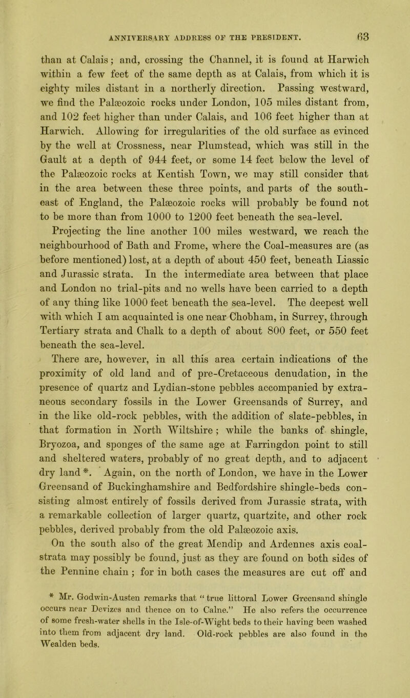 than at Calais; and, crossing the Channel, it is found at Harwich within a few feet of the same depth as at Calais, from which it is eighty miles distant in a northerly direction. Passing westward, we find the Paheozoic rocks under London, 105 miles distant from, and 102 feet higher than under Calais, and 106 feet higher than at Harwich. Allowing for irregularities of the old surface as evinced by the well at Crossness, near Plum stead, which was still in the Gault at a depth of 944 feet, or some 14 feet below the level of the Palaeozoic rocks at Kentish Town, we may still consider that in the area between these three points, and parts of the south- east of England, the Palaeozoic rocks will probably be found not to be more than from 1000 to 1200 feet beneath the sea-level. Projecting the line another 100 miles westward, we reach the neighbourhood of Bath and Erome, where the Coal-measures are (as before mentioned) lost, at a depth of about 450 feet, beneath Liassic and Jurassic strata. In the intermediate area between that place and London no trial-pits and no wells have been carried to a depth of any thing like 1000 feet beneath the sea-level. The deepest well with which I am acquainted is one near Chobham, in Surrey, through Tertiary strata and Chalk to a depth of about 800 feet, or 550 feet beneath the sea-level. There are, however, in all this area certain indications of the proximity of old land and of pre-Cretaceous denudation, in the presence of quartz and Lydian-stone pebbles accompanied by extra- neous secondary fossils in the Lower Greensands of Surrey, and in the like old-rock pebbles, with the addition of slate-pebbles, in that formation in North Wiltshire ; Avhile the banks of shingle, Bryozoa, and sponges of the same age at Earringdon point to still and sheltered waters, probably of no great depth, and to adjacent dry land *. Again, on the north of London, we have in the Lower Greensand of Buckinghamshire and Bedfordshire shingle-beds con- sisting almost entirely of fossils derived from Jurassic strata, with a remarkable collection of larger quartz, quartzite, and other rock pebbles, derived probably from the old Palaeozoic axis. On the south also of the great Mendip and Ardennes axis coal- strata may possibly be found, just as they are found on both sides of the Pennine chain ; for in both cases the measures are cut off and * Mr. Godwin-Austen remarks that “ true littoral Lower Greensand shingle occurs near Devizes and thence on to Caine.” He also refers the occurrence of some fresh-water shells in the Isle-of-Wight beds to their having been washed into them from adjacent dry land. Old-rock pebbles are also found in the Weal den beds.