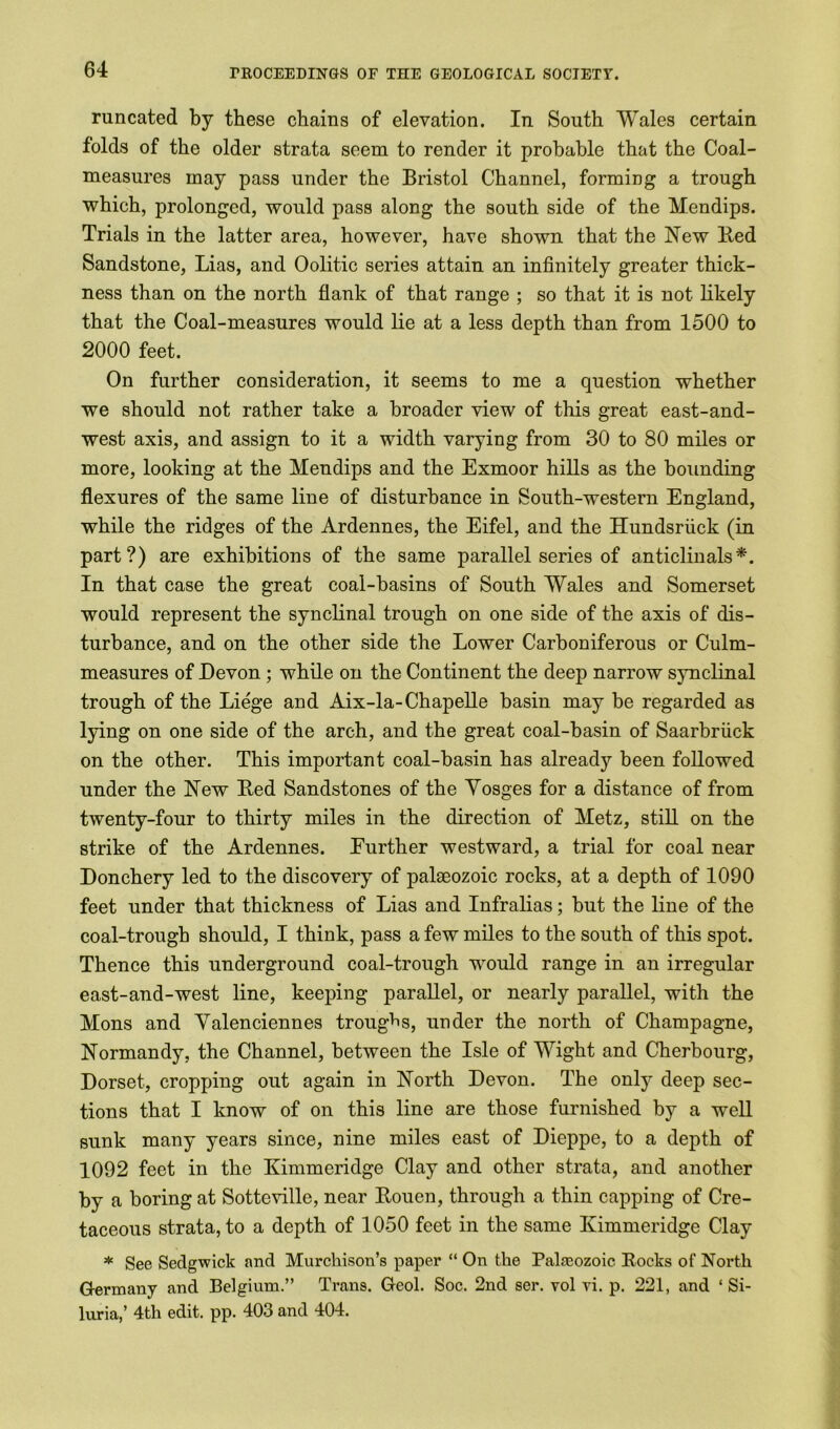 runcated by these chains of elevation. In South Wales certain folds of the older strata seem to render it probable that the Coal- measures may pass under the Bristol Channel, forming a trough which, prolonged, would pass along the south side of the Mendips. Trials in the latter area, however, have shown that the New Bed Sandstone, Lias, and Oolitic series attain an infinitely greater thick- ness than on the north flank of that range ; so that it is not likely that the Coal-measures would lie at a less depth than from 1500 to 2000 feet. On further consideration, it seems to me a question whether we should not rather take a broader view of this great east-and- west axis, and assign to it a width varying from 30 to 80 miles or more, looking at the Mendips and the Exmoor hills as the bounding flexures of the same line of disturbance in South-western England, while the ridges of the Ardennes, the Eifel, and the Hundsriick (in part?) are exhibitions of the same parallel series of anticlinals*. In that case the great coal-basins of South Wales and Somerset would represent the synclinal trough on one side of the axis of dis- turbance, and on the other side the Lower Carboniferous or Culm- measures of Devon ; while on the Continent the deep narrow synclinal trough of the Liege and Aix-la-Chapelle basin may be regarded as lying on one side of the arch, and the great coal-basin of Saarbriick on the other. This important coal-basin has already been followed under the New Bed Sandstones of the Yosges for a distance of from twenty-four to thirty miles in the direction of Metz, still on the strike of the Ardennes. Eurther westward, a trial for coal near Donchery led to the discovery of palaeozoic rocks, at a depth of 1090 feet under that thickness of Lias and Infralias; but the line of the coal-trough should, I think, pass a few miles to the south of this spot. Thence this underground coal-trough would range in an irregular east-and-west line, keeping parallel, or nearly parallel, with the Mons and Valenciennes troughs, under the north of Champagne, Normandy, the Channel, between the Isle of Wight and Cherbourg, Dorset, cropping out again in North Devon. The only deep sec- tions that I know of on this line are those furnished by a well sunk many years since, nine miles east of Dieppe, to a depth of 1092 feet in the Ivimmeridge Clay and other strata, and another by a boring at Sotteville, near Bouen, through a thin capping of Cre- taceous strata, to a depth of 1050 feet in the same Kimmeridge Clay * See Sedgwick and Murchison’s paper “ On the Palmozoic Bocks of North Germany and Belgium.” Trans. Geol. Soc. 2nd ser. vol vi. p. 221, and ‘ Si- lnria,’ 4th edit. pp. 403 and 404.