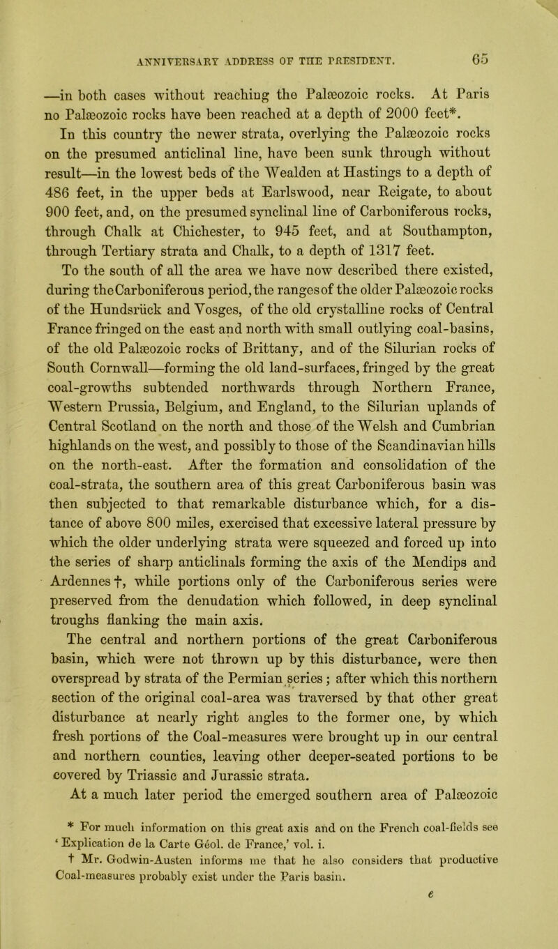 —in both cases without reaching the Palaeozoic rocks. At Paris no Palaeozoic rocks have been reached at a depth of 2000 feet*. In this country the newer strata, overlying the Palaeozoic rocks on the presumed anticlinal line, have been sunk through without result—in the lowest beds of the Wealdcn at Hastings to a depth of 486 feet, in the upper beds at Earlswood, near Reigate, to about 900 feet, and, on the presumed synclinal line of Carboniferous rocks, through Chalk at Chichester, to 945 feet, and at Southampton, through Tertiary strata and Chalk, to a depth of 1317 feet. To the south of all the area we have now described there existed, during the Carboniferous period, the ranges of the older Palaeozoic rocks of the Hundsriick and Vosges, of the old crystalline rocks of Central France fringed on the east and north with small outlying coal-basins, of the old Palaeozoic rocks of Brittany, and of the Silurian rocks of South Cornwall—forming the old land-surfaces, fringed by the great coal-growths subtended northwards through Northern France, Western Prussia, Belgium, and England, to the Silurian uplands of Central Scotland on the north and those of the Welsh and Cumbrian highlands on the west, and possibly to those of the Scandinavian hills on the north-east. After the formation and consolidation of the coal-strata, the southern area of this great Carboniferous basin was then subjected to that remarkable disturbance which, for a dis- tance of above 800 miles, exercised that excessive lateral pressure by which the older underlying strata were squeezed and forced up into the series of sharp anticlinals forming the axis of the Mendips and Ardennes f, while portions only of the Carboniferous series were preserved from the denudation which followed, in deep synclinal troughs flanking the main axis. The central and northern portions of the great Carboniferous basin, which were not thrown up by this disturbance, were then overspread by strata of the Permian series; after which this northern section of the original coal-area was traversed by that other great disturbance at nearly right angles to the former one, by which fresh portions of the Coal-measures were brought up in our central and northern counties, leaving other deeper-seated portions to be covered by Triassic and Jurassic strata. At a much later period the emerged southern area of Palaeozoic * For much information on this great axis and on the French coal-fields see ‘ Explication de la Carte Geol. de France,’ vol. i. t Mr. Godwin-Austen informs me that he also considers that productive Coal-measures probably exist under the Paris basin. e