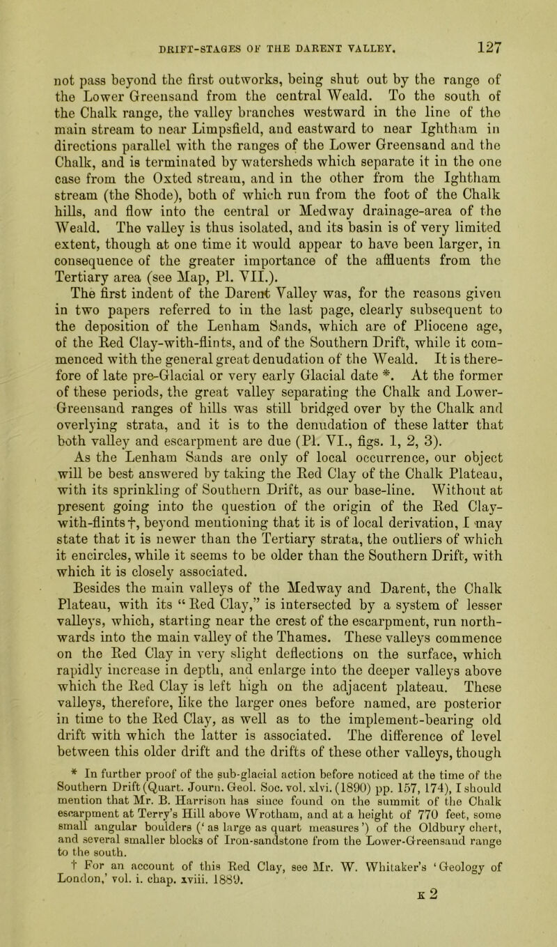 not pass beyond the first outworks, being shut out by the range of the Lower Greensand from the central Weald. To the south of the Chalk range, the valley branches westward in the line of the main stream to near Limpsfield, and eastward to near Ightham in directions parallel with the ranges of the Lower Greensand and the Chalk, and is terminated by watersheds which separate it in the one case from the Oxted stream, and in the other from the Ightham stream (the Shode), both of which run from the foot of the Chalk hills, and fiow into the central or Medway drainage-area of the Weald. The valley is thus isolated, and its basin is of very limited extent, though at one time it would appear to have been larger, in consequence of the greater importance of the affluents from the Tertiary area (see Map, PI. Yll.). The first indent of the Dareiit Valley was, for the reasons given in two papers referred to in the last page, clearly subsequent to the deposition of the Lenham Sands, which are of Pliocene age, of the lied Clay-with-fiints, and of the Southern Drift, while it com- menced with the general great denudation of the Weald. It is there- fore of late pre-Glacial or very early Glacial date *. At the former of these periods, the great valley separating the Chalk and Lower- Greensand ranges of hills was still bridged over by the Chalk and overlying strata, and it is to the denudation of these latter that both valley and escarpment are due (PI. VI., figs. I, 2, 3). As the Lenham Sands are only of local occurrence, our object will be best answered by taking the Red Clay of the Chalk Plateau, with its sprinkling of Southern Drift, as our base-line. Without at present going into the question of the origin of the Red Clay- with-flintsf, beyond mentioning that it is of local derivation, I may state that it is newer than the Tertiary strata, the outliers of which it encircles, while it seems to be older than the Southern Drift, with which it is closely associated. Besides the main valleys of the Medway and Darent, the Chalk Plateau, with its “ Red Clay,” is intersected by a system of lesser valleys, which, starting near the crest of the escarpment, run north- wards into the main valley of the Thames. These valleys commence on the Red Clay in very slight deflections on the surface, which rapidly increase in depth, and enlarge into the deeper valleys above which the Red Clay is left high on the adjacent plateau. These valleys, therefore, like the larger ones before named, are posterior in time to the Red Clay, as well as to the implement-bearing old drift with which the latter is associated. The difference of level between this older drift and the drifts of these other valleys, though * In further proof of the sub-glacial action before noticed at the time of the Southern Drift (Quart. Journ.Geol. Soc. vol. xlvi. (1890) pp. 157, 174), I should mention that Mr. B. Harrison has since found on the summit of the Chalk escarpment at Terry’s Hill above VVrotham, and at a height of 770 feet, some small angular boulders (‘ as large as quart measures ’) of the Oldbury chert, and several smaller blocks of Ii'on-sandstone from the Lower-Greensand range to the south. t For an account of this Red Clay, see Mr. W. Whitaker’s ‘ Geology of London,’ vol. i. chap, iviii. 1889. K 2