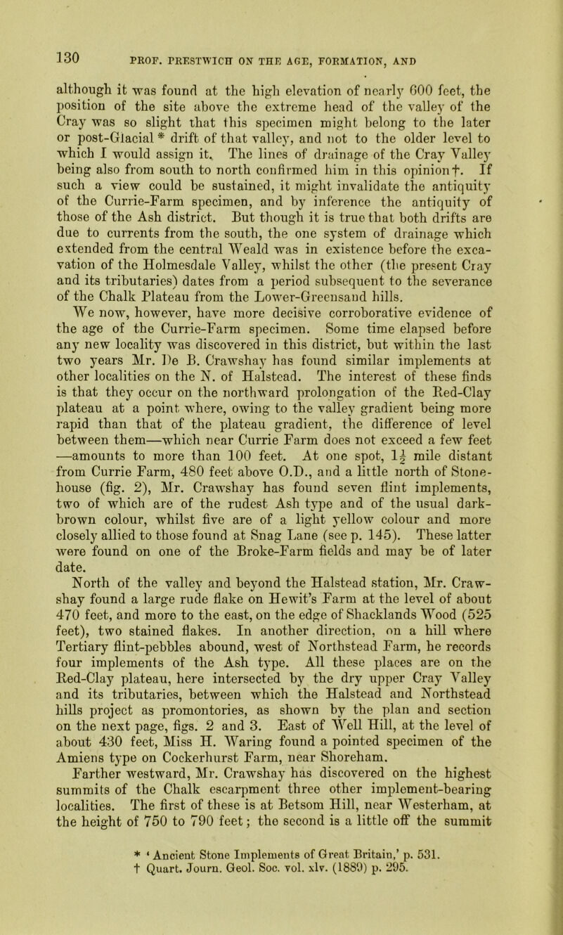 although it was found at the high elevation of neaTl}’’ 600 feet, the position of the site above the extreme head of the valley of the Cray was so slight that this specimen might belong to the later or post-Glacial * drift of that valley, and not to the older level to which I would assign it.. The lines of drainage of the Cray Valley being also from south to north confirmed him in this opinion f. If such a view could be sustained, it might invalidate the antiquity of the Currie-Farm specimen, and by inference the antiquity of those of the Ash district. But though it is true that both drifts are due to currents from the south, the one system of drainage which extended from the central Weald was in existence before the exca- vation of the Holmesdale Valley, whilst the other (the present Cray and its tributaries) dates from a period subsequent to the severance of the Chalk Plateau from the Lower-Greensaud hills. We now, however, have more decisive corroborative evidence of the age of the Currie-Farm specimen. Some time elapsed before any new locality was discovered in this district, but within the last two years Mr. l)e B. Crawshay has found similar implements at other localities on the N. of Halstead. The interest of these finds is that they occur on the northward prolongation of the Bed-Clay plateau at a point where, owing to the valley gradient being more rapid than that of the plateau gradient, the difference of level between them—which near Currie Farm does not exceed a few feet —amounts to more than 100 feet. At one spot, mile distant from Currie Farm, 480 feet above O.D., and a little north of Stone- house (fig. 2), Mr. Crawshay has found seven flint implements, two of which are of the rudest Ash type and of the usual dark- brown eolour, whilst five are of a light yellow colour and more closely allied to those found at Snag Lane (see p. 145). These latter were found on one of the Broke-Farm fields and may be of later date. North of the valley and beyond the Halstead station, Mr. Craw- shay found a large rude flake on Hewit’s Farm at the level of about 470 feet, and more to the east, on the edge of Shacklands Wood (525 feet), two stained flakes. In another direction, on a hill where Tertiary flint-pebbles abound, west of Northstead Farm, he records four implements of the Ash type. All these places are on the Bed-Clay plateau, here intersected by the dry upper Cray Valley and its tributaries, between which the Halstead and Northstead hills project as promontories, as shown by the plan and section on the next page, figs. 2 and 3. East of Well Hill, at the level of about 430 feet. Miss H. Waring found a pointed specimen of the Amiens type on Cockerhurst Farm, near Shoreham. Farther westward, Mr. Crawshay has discovered on the highest summits of the Chalk escarpment three other implement-bearing localities. The first of these is at Betsom Hill, near Westerham, at the height of 750 to 790 feet; the second is a little off the summit * ‘ Ancient Stone Implements of Great Britain,’ p. 531. t Quart. Journ. Geol. Soc. vol. xB. (1889) p. 295.