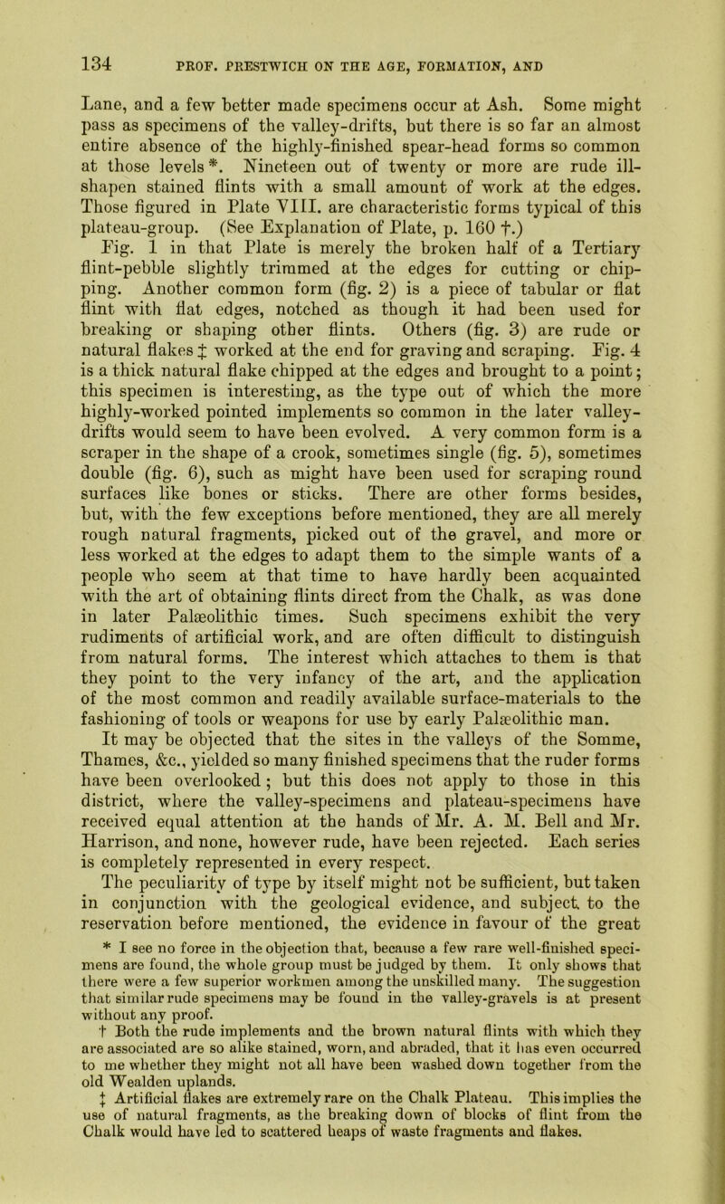 Lane, and a few better made specimens occur at Ash. Some might pass as specimens of the valley-drifts, but there is so far an almost entire absence of the highly-finished spear-head forms so common at those levels Nineteen out of twenty or more are rude ill- shapen stained flints with a small amount of work at the edges. Those figured in Plate YIII. are characteristic forms typical of this plateau-group. (See Explanation of Plate, p. 160 f.) Pig. 1 in that Plate is merely the broken half of a Tertiary flint-pebble slightly trimmed at the edges for cutting or chip- ping. Another common form (fig. 2) is a piece of tabular or flat flint with fiat edges, notched as though it had been used for breaking or shaping other flints. Others (fig. 3) are rude or natural flakes J worked at the end for graving and scraping. Fig. 4 is a thick natural flake chipped at the edges and brought to a point; this specimen is interesting, as the type out of which the more highly-worked pointed implements so common in the later valley- drifts would seem to have been evolved. A very common form is a scraper in the shape of a crook, sometimes single (fig. 5), sometimes double (fig. 6), such as might have been used for scraping round surfaces like bones or sticks. There are other forms besides, but, with the few exceptions before mentioned, they are all merely rough natural fragments, picked out of the gravel, and more or less worked at the edges to adapt them to the simple wants of a people who seem at that time to have hardly been acquainted with the art of obtaining flints direct from the Chalk, as was done in later Palteolithic times. Such specimens exhibit the very rudiments of artificial work, and are often difficult to distinguish from natural forms. The interest which attaches to them is that they point to the very infancy of the art, and the application of the most common and readily available surface-materials to the fashioning of tools or weapons for use by early Palaeolithic man. It may be objected that the sites in the valleys of the Somme, Thames, &c., yielded so many finished specimens that the ruder forms have been overlooked ; but this does not apply to those in this district, where the valley-specimens and plateau-specimens have received equal attention at the hands of Mr. A. M. Bell and Mr. Harrison, and none, however rude, have been rejected. Each series is completely represented in every respect. The peculiarity of type by itself might not be sufficient, but taken in conjunction with the geological evidence, and subject to the reservation before mentioned, the evidence in favour of the great * I 8ee no force in the objection that, because a few rare well-finished speci- mens are found, the whole group must be judged by them. It only shows that there were a few superior workmen among the unskilled many. The suggestion that similar rude specimens may be found in the valley-gravels is at present without any proof. t Both the rude implements and the brown natural flints with which they are associated are so alike stained, worn, and abraded, that it has even occurred to me whether they might not all have been washed down together 1‘rom the old Wealden uplands. } Artificial flakes are extremely rare on the Chalk Plateau. This implies the use of natural fragments, as the breaking down of blocks of flint from the Chalk would have led to scattered heaps of waste fragments and flakes.