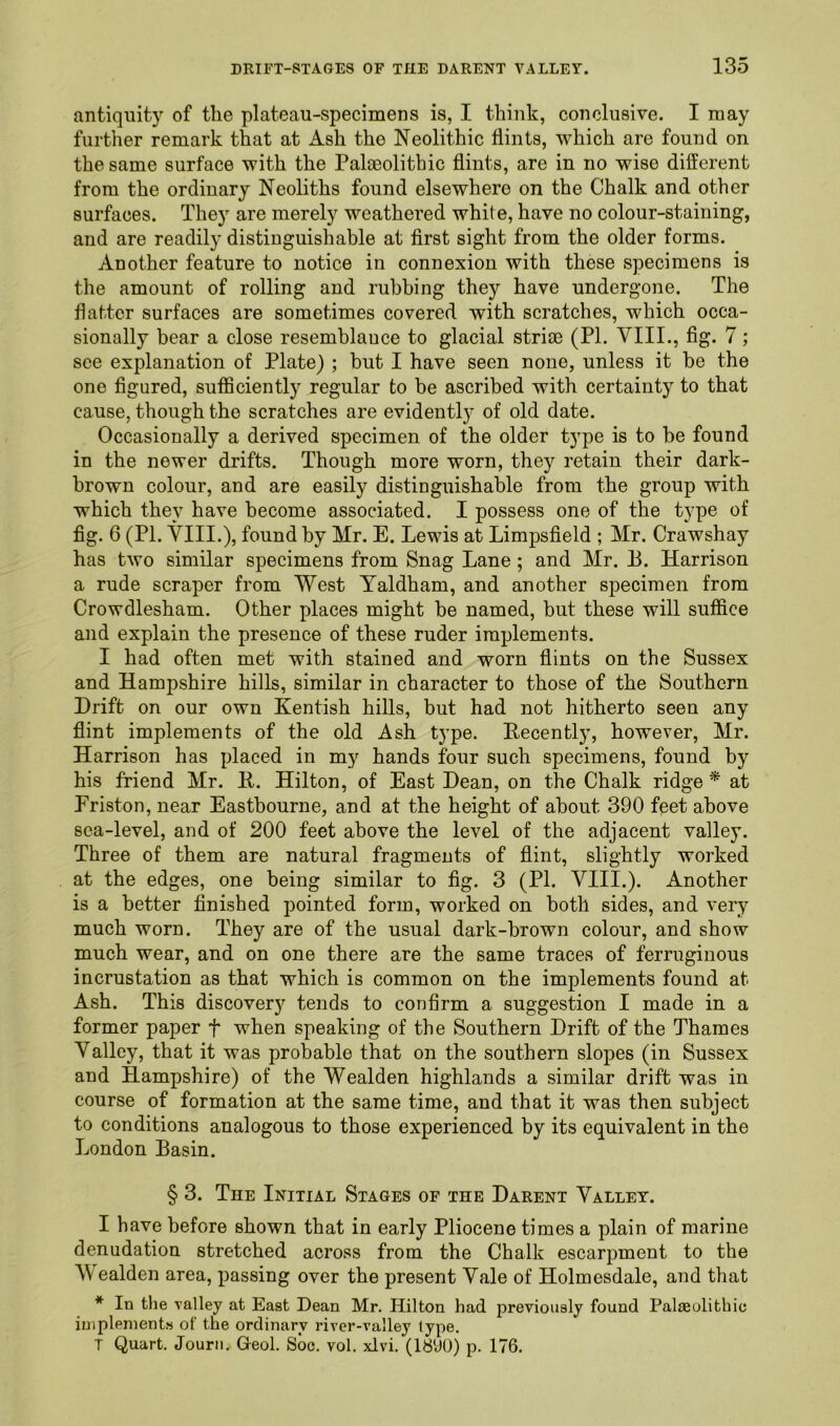 antiquity of the plateau-specimens is, I think, conclusive. I may further remark that at Ash the Neolithic flints, which are found on the same surface with the Pala3olithic flints, are in no wise different from the ordinary Neoliths found elsewhere on the Chalk and other surfaces. They are merely weathered whit e, have no colour-staining, and are readily distinguishable at first sight from the older forms. Another feature to notice in connexion with these specimens is the amount of rolling and rubbing they have undergone. The flatter surfaces are sometimes covered with scratches, which occa- sionally bear a close resemblauce to glacial striae (PI. VIII., fig. 7; see explanation of Plate) ; but I have seen none, unless it be the one figured, sufficiently regular to he ascribed with certainty to that cause, though the scratches are evidently of old date. Occasionally a derived specimen of the older type is to be found in the newer drifts. Though more worn, they retain their dark- brown colour, and are easily distinguishable from the group with which they have become associated. I possess one of the type of fig. 6 (PI. VIII.), found by Mr. E. Lewis at Limpsfield ; Mr. Crawshay has two similar specimens from Snag Lane; and Mr. P. Harrison a rude scraper from West Yaldham, and another specimen from Crowdlesham. Other places might be named, but these will suffice and explain the presence of these ruder implements. I had often met with stained and worn flints on the Sussex and Hampshire hills, similar in character to those of the Southern Drift on our own Kentish hills, but had not hitherto seen any flint implements of the old Ash type. Decently, however, Mr. Harrison has placed in my hands four such specimens, found by his friend Mr. D. Hilton, of East Dean, on the Chalk ridge * at Friston, near Eastbourne, and at the height of about 390 feet above sea-level, and of 200 feet above the level of the adjacent valley. Three of them are natural fragments of flint, slightly worked at the edges, one being similar to fig. 3 (PI. VIII.). Another is a better finished pointed form, worked on both sides, and very much worn. They are of the usual dark-brown colour, and show much wear, and on one there are the same traces of ferruginous incrustation as that which is common on the implements found at Ash. This discovery tends to confirm a suggestion I made in a former paper f when speaking of the Southern Drift of the Thames Valley, that it was probable that on the southern slopes (in Sussex and Hampshire) of the Wealden highlands a similar drift was in course of formation at the same time, and that it was then subject to conditions analogous to those experienced by its equivalent in the London Basin. § 3. The Initial Stages of the Darent Valley. I have before shown that in early Pliocene times a plain of marine denudation stretched across from the Chalk escarpment to the Wealden area, passing over the present Vale of Holmesdale, and tliat * In the valley at East Dean Mr. Hilton had previously found Palaeolithic implements of the ordinary river-valley type.
