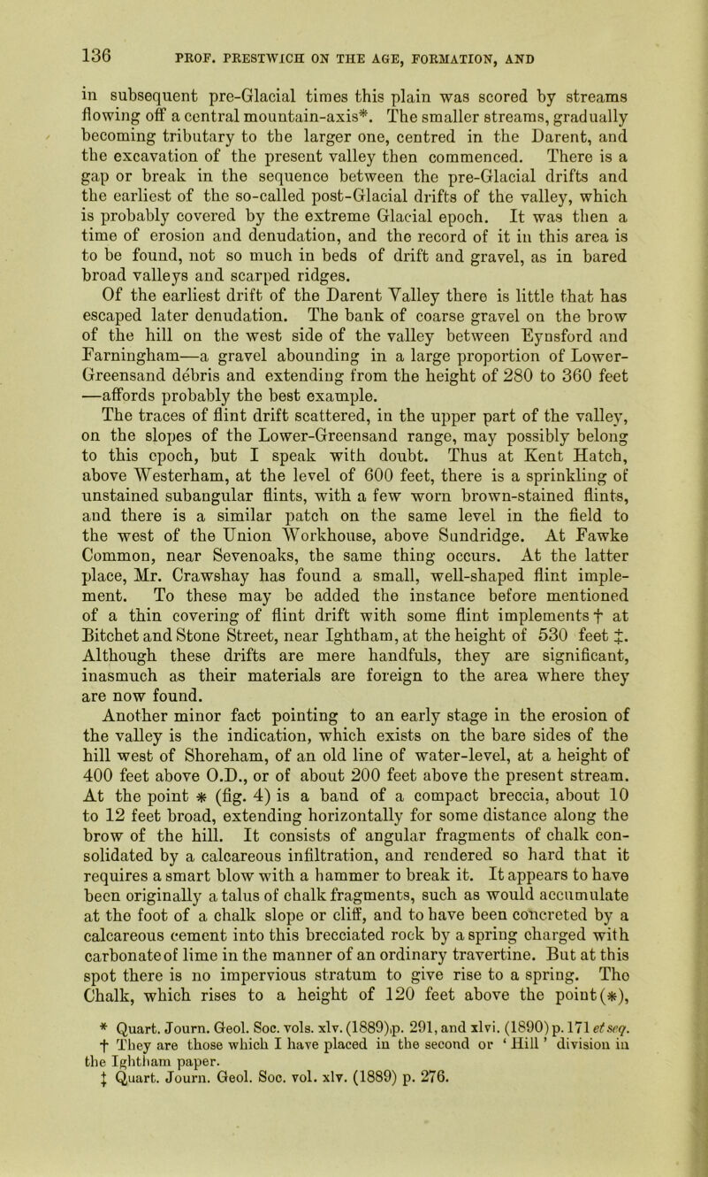 in subsequent pre-Glacial times this plain was scored by streams flowing off a central mountain-axis*. The smaller streams, gradually becoming tributary to tbe larger one, centred in the Darent, and the excavation of the present valley then commenced. There is a gap or break in the sequence between the pre-Glacial drifts and the earliest of the so-called post-Glacial drifts of the valley, which is probably covered by the extreme Glacial epoch. It was then a time of erosion and denudation, and the record of it in this area is to be found, not so much in beds of drift and gravel, as in bared broad valleys and scarped ridges. Of the earliest drift of the Darent Yalley there is little that has escaped later denudation. The bank of coarse gravel on the brow of the hill on the west side of the valley between Eynsford and Farningham—a gravel abounding in a large proportion of Lower- Greensand debris and extending from the height of 280 to 360 feet —affords probably the best example. The traces of flint drift scattered, in the ujiper part of the valley, on the slopes of the Lower-Greensand range, may possibly belong to this epoch, but I speak with doubt. Thus at Kent Hatch, above Westerham, at the level of 600 feet, there is a sprinkling of unstained subangular flints, with a few worn brown-stained flints, and there is a similar patch on the same level in the field to the west of the Union Workhouse, above Sundridge. At Fawke Common, near Sevenoaks, the same thing occurs. At the latter place, Mr. Crawshay has found a small, well-shaped flint imple- ment. To these may be added the instance before mentioned of a thin covering of flint drift with some flint implements f at Bitchet and Stone Street, near Ightham, at the height of 530 feet J. Although these drifts are mere handfuls, they are significant, inasmuch as their materials are foreign to the area where they are now found. Another minor fact pointing to an early stage in the erosion of the valley is the indication, which exists on the bare sides of the hill west of Shoreham, of an old line of water-level, at a height of 400 feet above O.D., or of about 200 feet above the present stream. At the point * (fig. 4) is a band of a compact breccia, about 10 to 12 feet broad, extending horizontally for some distance along the brow of the hill. It consists of angular fragments of chalk con- solidated by a calcareous infiltration, and rendered so hard that it requires a smart blow with a hammer to break it. It appears to have been originally a talus of chalk fragments, such as would accumulate at the foot of a chalk slope or cliff, and to have been concreted by a calcareous cement into this brecciated rock by aspring charged with carbonate of lime in the manner of an ordinary travertine. But at this spot there is no impervious stratum to give rise to a spring. Tho Chalk, which rises to a height of 120 feet above the point (*), * Quart. Journ. Geol, Soc. vols. xlv. (1889)ip. 291, and xlvi. (1890) p. 171 etseq. t They are those which I have placed in the second or ‘ Hill ’ division in the Ightham paper.