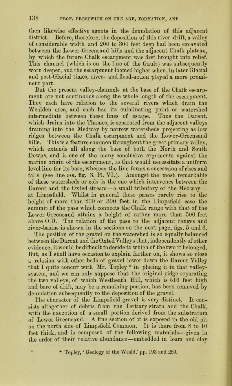 then likewise effective agents in the denudation of this adjacent district. Before, therefore, the deposition of this river-drift, a valley of considerable width and 200 to 300 feet deep had been excavated between the Lower-Greensand hills and the adjacent Chalk plateau, by which the future Chalk escarpment was first brought into relief. This channel (which is on the line of the Gault) was subsequently worn deeper, and the escarpment loomed higher when, in later Glacial and post-Glacial times, river- and flood-action played a more promi- nent part. But the present valley-channels at the base of the Chalk escarp- ment are not continuous along the whole length of the escarpment. They each have relation to the several rivers which drain the Wealden area, and each has its culminating point or watershed intermediate between these lines of escape. Thus the Darent, which drains into the Thames, is separated from the adjacent valleys draining into the Medway by narrow watersheds projecting as low ridges between the Chalk escarpment and the Lower-Greensand hills. This is a feature common throughout the great primary valley, which extends all along the base of both the North and South Downs, and is one of the many conclusive arguments against the marine origin of the escarpment, as that would necessitate a uniform level line for its base, whereas the line forms a succession of rises and falls (see line mn, fig. 3, PI. VI.). Amongst the most remarkable of these watersheds or cols is the one which intervenes between the Darent and the Oxted stream—a small tributary of the Medway— at Limpsfield. Whilst in general these passes rarely rise to the height of more than 200 or 300 feet, in the Limpsfield case the summit of the pass which connects the Chalk range with that of the Lower Greensand attains a height of rather more than 500 feet above O.D. The relation of the pass to the adjacent ranges and river-basins is shown in the sections on the next page, figs. 5 and 6. The position of the gravel on the watershed is so equally balanced between the Darent and the Oxted Valleys that, independently of other evidence, it would be difficult to decide to which of the two it belonged. But, as I shall have occasion to explain farther on, it shows so close a relation with other beds of gravel lower down the Darent Valley that I quite concur with Mr. Topley * in placing it in that valley- system, and we can only suppose that the original ridge separating the two valleys, of which Westheath Hill, which is 516 feet high and bare of drift, may be a remaining portion, has been removed by denudation subsequently to the deposition of the gravel. The character of the Limpsfield gravel is very distinct. It con- sists altogether of debris fi om the Tertiary strata and the Chalk, with the exception of a small portion derived from the substratum of Lower Greensand. A fine section of it is exposed in the old pit on the north side of Limpsfield Common. It is there from 8 to 10 feet thick, and is composed of the following materials—given in the order of their relative abundance—embedded in loam and clay ' * Topley, ‘ Geology of the Weald,’ pp. 193 and 289.