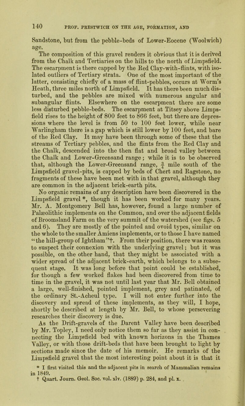 Sandstone, but from the pebble-beds of Lower-Eocene (Woolwich) age. The composition of this gravel renders it obvious that it is derived from the Chalk and Tertiarieson the hills to the north ofLimpsfield. The escarpment is there capped by the Ked Clay-with-flints, with iso- lated outliers of Tertiary strata. One of the most important of the latter, consisting chiefly of a mass of flint-pebbles, occurs at Worm’s Heath, three miles north of Limpsfield. It has there been much dis- turbed, and the pebbles are mixed with numerous angular and subangular flints. Elsewhere on the escarpment there are some less disturbed pebble-beds. The escarpment at Titsey above Limps- field rises to the height of 800 feet to 866 feet, but there are depres- sions where the level is from 50 to 100 feet lower, while near Warlingham there is a gap which is still lower by 100 feet, and bare of the Eed Clay. It may have been through some of these that the streams of Tertiary pebbles, and the flints from the Eed Clay and the Chalk, descended into the then flat and broad valley between the Chalk and Lower-Greensand range; while it is to be observed that, although the Lower-Greensand range, mile south of the Limpsfield gravel-pits, is capped by beds of Chert and Eagstone, no fragments of these have been met with in that gravel, although they are common in the adjacent brick-earth pits. No organic remains of any description have been discovered in the Limpsfield gravel *, though it has been worked for many years. Mr. A. Montgomery Bell has, however, found a large number of Palseolithic implements on the Common, and over the adjacent fields of Broomsland Farm on the very summit of the watershed (see figs. 5 and 6). They are mostly of the pointed and ovoid types, similar on the whole to the smaller Amiens implements, or to those I have named “ the hill-group of Ightham”f. From their position, there was reason to suspect their connexion with the underlying gravel; but it was possible, on the other hand, that they might be associated with a wider spread of the adjacent brick-earth, which belongs to a subse- quent stage. It was long before that point could be established, for though a few worked flakes had been discovered from time to time in the gravel, it was not until last year that Mr. Bell obtained a large, well-finished, pointed implement, grey and patinated, of the ordinary St.-Acheul type. I will not enter further into the discovery and spread of these implements, as they will, I hope, shortly be described at length by Mr. Bell, to whose persevering researches their discovery is due. As the Drift-gravels of the Darent Yalley have been described by Mr. Topley, I need only notice them so far as they assist in con- necting the Limpsfield bed with known horizons in the Thames Yalley, or with those drift-beds that have been brought to light by sections made since the date of his memoir. He remarks of the Limpsfield gravel that the most interesting point about it is that it * I first visited this and the adjacent pits in search of Mammalian remains in 1849.