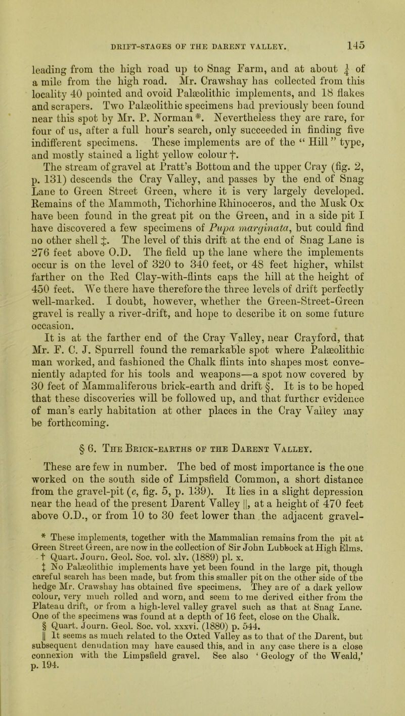 leading from tlio high road up to Snag Farm, and at about | of a mile from the high road. Mr. Crawshay has collected from this locality 40 pointed and ovoid Palocolithic implements, and 18 Hakes and scrapers. Two Palteolithic specimens had previously been found near this spot by Mr. P. Norman*. Nevertheless they are rare, for four of us, after a full hours search, only succeeded in finding five indifierent specimens. These implements are of the “ Hill ” type, and mostly stained a light yellow colour f. The stream of gravel at Pratt’s Bottom and the upper Cray (fig. 2, p. 131) descends the Cray Valley, and passes by the end of Snag- Lane to Green Street Green, where it is very largely developed. Remains of the Mammoth, Tichorhine Rhinoceros, and the Musk Ox have been found in the great pit on the Green, and in a side pit I have discovered a few specimens of Pupa marginata^ but could find no other shell :t. The level of this drift at the end of Snag Lane is 276 feet above O.D. The field up the lane where the implements occur is on the level of 320 to 340 feet, or 48 feet higher, whilst farther on the Red Clay-with-flints caps the hill at the height of 450 feet. We there have therefore the three levels of drift perfectly well-marked. I doubt, however, whether the Green-Street-Green gravel is really a river-drift, and hope to describe it on some future occasion. It is at the farther end of the Cray Valley, near Cray ford, that Mr. F. C. J. Spurrell found the remarkable spot where Palaeolithic man worked, and fashioned the Chalk flints into shapes most conve- niently adapted for his tools and weapons—a spot now covered by 30 feet of Mammaliferous brick-earth and drift §. It is to be hoped that these discoveries will be followed up, and that further evidence of man’s early habitation at other places in the Cray Valley may be forthcoming. § 6. The Brick-earths op the Darent Valley. These are few in number. The bed of most importance is the one worked on the south side of Limpsfield Common, a short distance from the gravel-pit (c, fig. 5, p. 139). It lies in a slight depression near the head of the present Darent Valley 1|, at a height of 470 feet above O.D., or from 10 to 30 feet lower than the adjacent gravel- * These implements, together -^vith the Mammalian remains from the pit at Green Street Green, are now in the collection of Sir John Lubbock at High Elms. -1 Quart. Journ. Geol. Soc. vol. xlv. (1889) pi. x. f ISo Palaeolithic implements have yet been found in the large pit, though careful search has been made, but from this smaller pit on the other side of the hedge Mr. Crawshay has obtained five specimens. They are of a dark yellow colour, very much i-olled and worn, and seem to me derived either fi’om the Plateau drift, or from a high-level valley gravel such as that at Snag Lane. One of the specimens was found at a depth of 16 feet, close on the Chalk. § Quart, Journ. Geol. Soc. vol. xxxvi. (1880) p. 544. II It seems as much related to the Oxted Valley as to that of the Darent, but subsequent denudation may have caused this, and in any case there is a close connexion with the Limpsfield gravel. See also ‘ Geology of the Weald,’ p. 194.