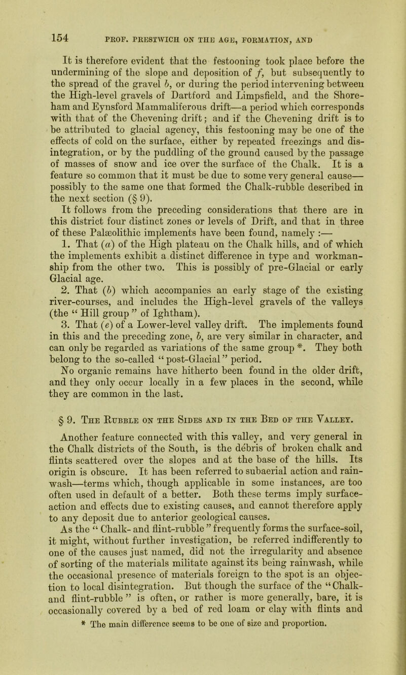 It is therefore evident that the festooning took place before the undermining of tho slope and deposition of f, but subsequently to the spread of the gravel h, or during the period intervening between the High-level gravels of Hartford and Limpsfield, and the Shore- ham and Eynsford Mammaliferous drift—a period which corresponds with that of the Chevening drift; and if the Chevening drift is to be attributed to glacial agency, this festooning may be one of the effects of cold on the surface, either by repeated freezings and dis- integration, or by the puddling of the ground caused by the passage of masses of snow and ice over the surface of the Chalk. It is a feature so common that it must be due to some very general cause— possibly to the same one that formed the Chalk-rubble described in the next section (§9). It follows from the preceding considerations that there are in this district four distinct zones or levels of Drift, and that in three of these Palaeolithic implements have been found, namely :— 1. That (a) of the High plateau on the Chalk hills, and of which the implements exhibit a distinct difference in type and workman- ship from the other two. This is possibly of pre-Glacial or early Glacial age. 2. That (h) which accompanies an early stage of the existing river-courses, and includes the High-level gravels of the valleys (the “ Hill group ” of Ightham). 3. That (e) of a Lower-level valley drift. The implements found in this and the preceding zone, b, are very similar in character, and can only be regarded as variations of the same group They both belong to the so-called “ post-Glacial ” period. Ho organic remains have hitherto been found in the older drift, and they only occur locally in a few places in the second, while they are common in the last. § 9. The Rubble on the Sides and in the Bed of the Valley. Another feature connected with this valley, and very general in the Chalk districts of the South, is the debris of broken chalk and flints scattered over the slopes and at the base of the hills. Its origin is obscure. It has been referred to subaerial action and rain- wash—terms which, though apiilicable in some instances, are too often used in default of a better. Both these terms imply surface- action and effects due to existing causes, and cannot therefore apply to any deposit due to anterior geological causes. As the “ Chalk- and flint-rubble ” frequently forms the surface-soil, it might, without further investigation, be referred indifferently to one of the causes just named, did not the irregularity and absence of sorting of the materials militate against its being rainwash, while the occasional presence of materials foreign to the spot is an objec- tion to local disintegration. But though the surface of the “ Chalk- and flint-rubble ” is often, or rather is more generally, bare, it is occasionally covered by a bed of red loam or clay with flints and * The main difference seems to be one of size and proportion.