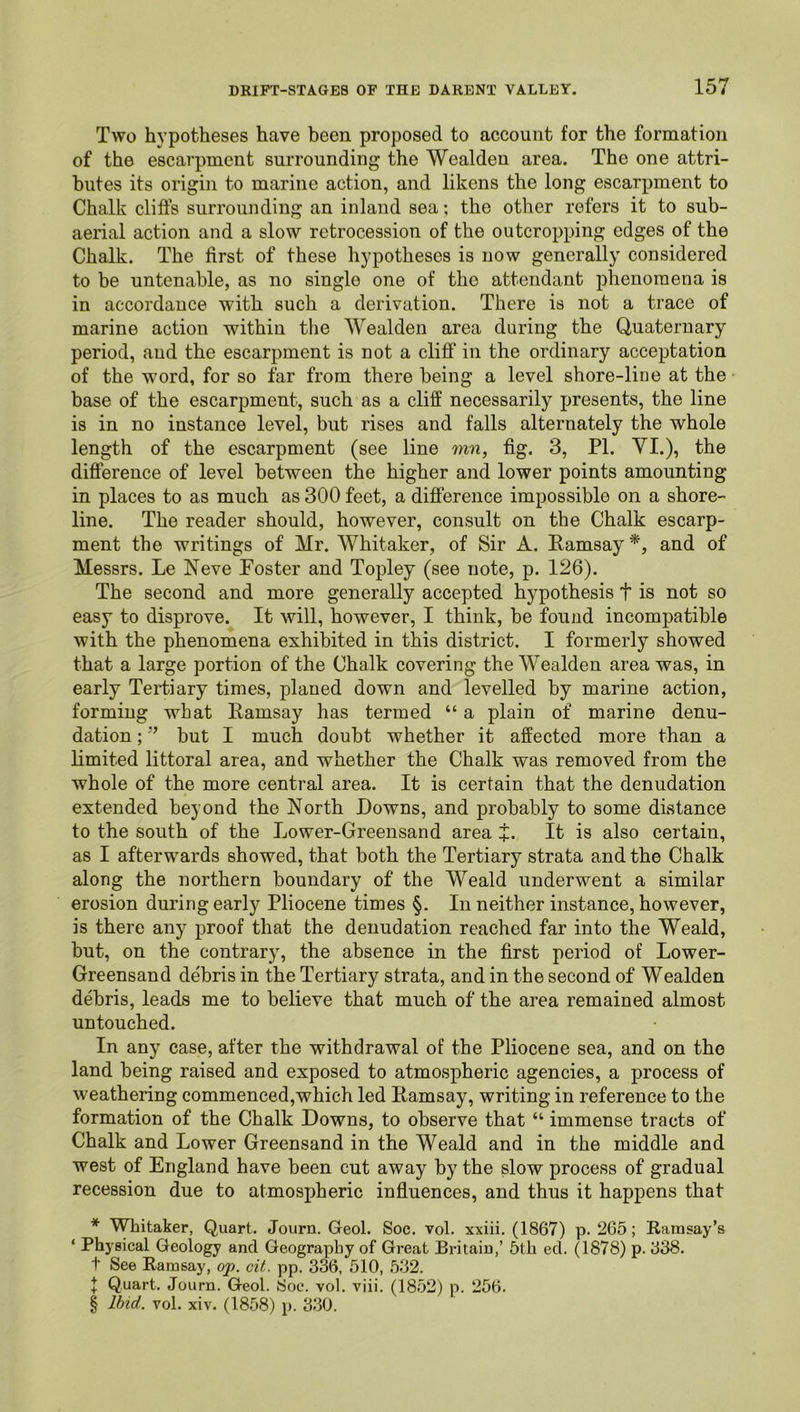 Two h}’potheses have been proposed to account for the formation of the escarpment surrounding the Wealden area. The one attri- butes its origin to marine action, and likens the long escarpment to Chalk cliffs surrounding an inland sea; the other refers it to sub- aerial action and a slow retrocession of the outcropping edges of the Chalk. The first of these hypotheses is now generally considered to be untenable, as no single one of the attendant phenomena is in accordance with such a derivation. There is not a trace of marine action within the Wealden area during the Quaternary period, and the escarpment is not a cliff in the ordinary acceptation of the word, for so far from there being a level shore-line at the base of the escarpment, such as a cliff necessarily presents, the line is in no instance level, but rises and falls alternately the whole length of the escarpment (see line mn, fig. 3, PI. VI.), the difference of level between the higher and lower points amounting in places to as much as 300 feet, a difference impossible on a shore- line. The reader should, however, consult on the Chalk escarp- ment the writings of Mr. Whitaker, of Sir A. Eamsay * * * §, and of Messrs. Le Neve Poster and Topley (see note, p. 126). The second and more generally accepted hypothesis t is not so easy to disprove. It will, however, I think, be found incompatible with the phenomena exhibited in this district. I formerly showed that a large portion of the Chalk covering the Wealden area was, in early Tertiary times, planed down and levelled by marine action, forming what Ramsay has termed “ a plain of marine denu- dation ; ” but I much doubt whether it affected more than a limited littoral area, and whether the Chalk was removed from the whole of the more central area. It is certain that the denudation extended beyond the North Downs, and probably to some distance to the south of the Lower-Greensand area +. It is also certain, as I afterwards showed, that both the Tertiary strata and the Chalk along the northern boundary of the Weald underwent a similar erosion during early Pliocene times §. In neither instance, however, is there any proof that the denudation reached far into the Weald, but, on the contrary, the absence in the first period of Lower- Greensand debris in the Tertiary strata, and in the second of Wealden debris, leads me to believe that much of the area remained almost untouched. In any case, after the withdrawal of the Pliocene sea, and on tho land being raised and exposed to atmospheric agencies, a process of weathering commenced,which led Ramsay, writing in reference to the formation of the Chalk Downs, to observe that “ immense tracts of Chalk and Lower Greensand in the Weald and in the middle and west of England have been cut away by the slow process of gradual recession due to atmospheric infiuences, and thus it happens that * Whitaker, Quart. Journ. Geol. Soc. vol. xxiii. (1867) p. 265; Ramsay’s ‘ Physical Geology and Geography of Great Britain,’ 5th eel. (1878) p. 638. t See Ramsay, op. cit. pp. 336, 510, 532. f Quart. Journ. Geol. Soc. vol. viii. (1852) p. 256. § Ibid. vol. xiv. (1858) p. 330.