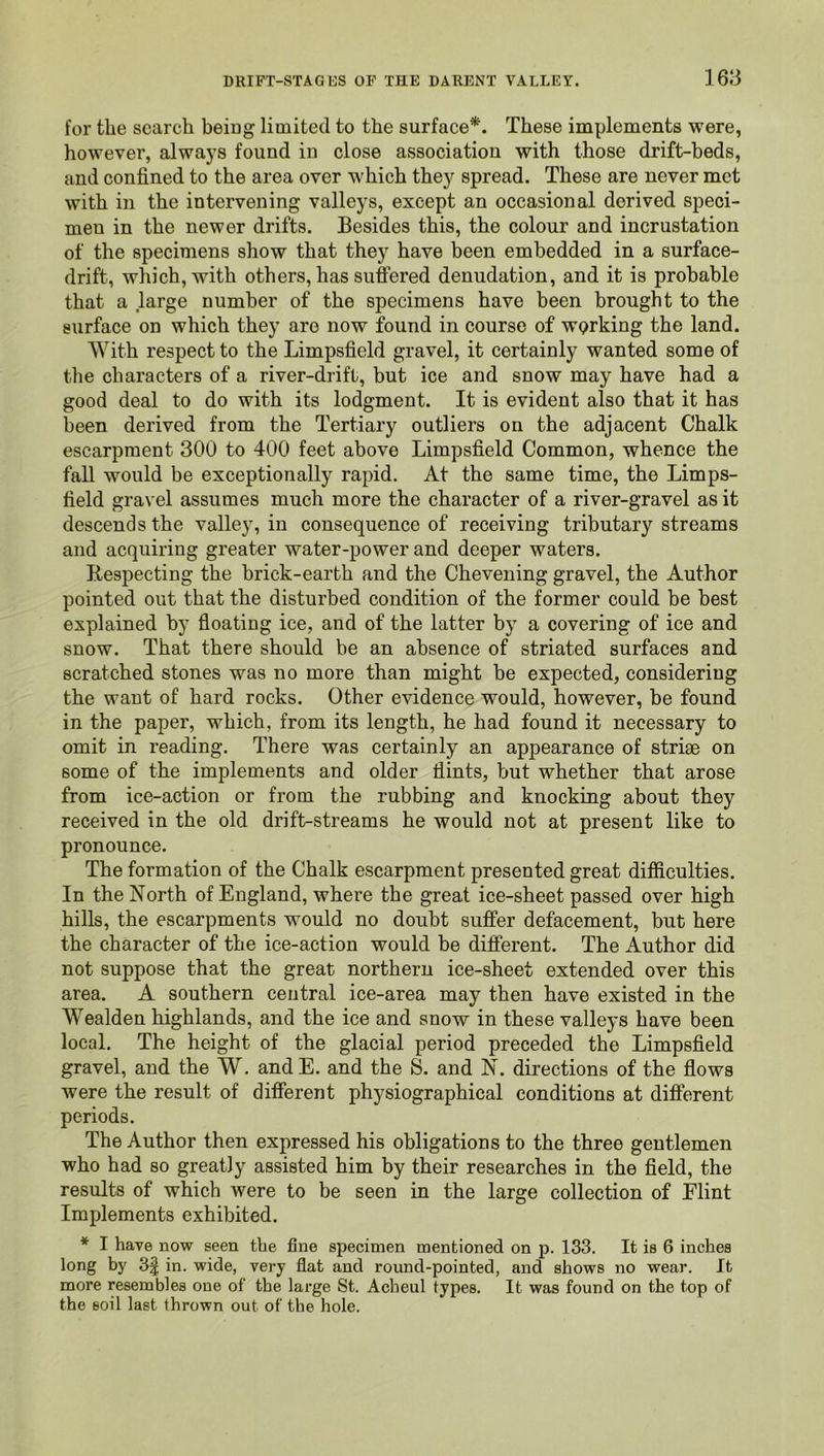 for the search beiug limited to the surface*. These implements were, however, always found in close association with those drift-beds, and confined to the area over which they spread. These are never met with in the intervening valleys, except an occasional derived speci- men in the newer drifts. Besides this, the colour and incrustation of the specimens show that they have been embedded in a surface- drift, which, with others, has suffered denudation, and it is probable that a large number of the specimens have been brought to the surface on which they are now found in course of working the land. With respect to the Limpsfield gravel, it certainly wanted some of the characters of a river-drift, but ice and snow may have had a good deal to do with its lodgment. It is evident also that it has been derived from the Tertiary outliers on the adjacent Chalk escarpment 300 to 400 feet above Limpsfield Common, whence the fall would be exceptionally rapid. At the same time, the Limps- field gravel assumes much more the character of a river-gravel as it descends the valley, in consequence of receiving tributary streams and acquiring greater water-power and deeper waters. Respecting the brick-earth and the Chevening gravel, the Author pointed out that the disturbed condition of the former could be best explained by floating ice, and of the latter by a covering of ice and snow. That there should be an absence of striated surfaces and scratched stones was no more than might be expected, considering the want of hard rocks. Other evidence would, however, be found in the paper, which, from its length, he had found it necessary to omit in reading. There was certainly an appearance of striae on some of the implements and older flints, but whether that arose from ice-action or from the rubbing and knocking about they received in the old drift-streams he would not at present like to pronounce. The formation of the Chalk escarpment presented great difiiculties. In the North of England, where the great ice-sheet passed over high hills, the escarpments would no doubt suffer defacement, but here the character of the ice-action would be different. The Author did not suppose that the great northern ice-sheet extended over this area. A southern central ice-area may then have existed in the Wealden highlands, and the ice and snow in these valleys have been local. The height of the glacial period preceded the Limpsfield gravel, and the W. andE. and the S. and N. directions of the flows were the result of different physiographical conditions at different periods. The Author then expressed his obligations to the three gentlemen who had so greatly assisted him by their researches in the field, the results of which were to be seen in the large collection of Flint Implements exhibited. * I have now seen the fine specimen mentioned on p. 133. It is 6 inches long by 3| in. wide, very flat and round-pointed, and shows no wear. It more resembles one of the large St. Acheul types. It was found on the top of the soil last thrown out of the hole.